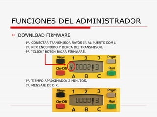 FUNCIONES DEL ADMINISTRADOR DOWNLOAD FIRMWARE 1º. CONECTAR TRANSMISOR RAYOS IR AL PUERTO COM1. 2º. RCX ENCENDIDO Y DERCA DEL TRANSMISOR. 3º. “CLICK” BOTÓN BAJAR FIRMWARE. 4º. TIEMPO APROXIMADO: 2 MINUTOS. 5º. MENSAJE DE O.K. 