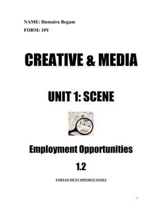 NAME: Humaira Begum
FORM: 10Y




CREATIVE & MEDIA

        UNIT 1: SCENE



  Employment Opportunities
                      1.2
            EMPLOYMENT OPPORTUNITIES




                                       1
 