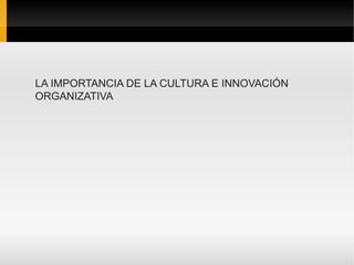 LA IMPORTANCIA DE LA CULTURA E INNOVACIÓN
ORGANIZATIVA
 