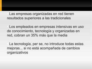 • Las empresas organizadas en red tienen
resultados superiores a las tradicionales

• Los empleados en empresas intensivas en uso
de conocimiento, tecnología y organizadas en
red, cobran un 35% más que la media

• La tecnología, per se, no introduce todas estas
mejoras... si no está acompañada de cambios
organizativos
 