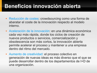 Beneficios innovación abierta

   Reducción de costes: crowdsourcing como una forma de
    abaratar el coste de la innovación respecto al modelo
    interno.
   Aceleración de la innovación: en una dinámica económica
    cada vez más rápida, donde los ciclos de creación de
    nuevos productos o servicios, comercialización y
    obsolescencia son más cortos, la innovación abierta
    permite acelerar el proceso y mantener a una empresa
    dentro del ritmo del mercado.
   Aumento de creatividad: el proceso colectivo en
    generación de nuevas ideas es más diverso que el que se
    puede desarrollar dentro de los departamentos de I+D de
    una organización.
 