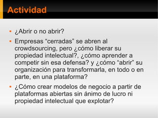 Actividad

   ¿Abrir o no abrir?
   Empresas “cerradas” se abren al
    crowdsourcing, pero ¿cómo liberar su
    propiedad intelectual?, ¿cómo aprender a
    competir sin esa defensa? y ¿cómo “abrir” su
    organización para transformarla, en todo o en
    parte, en una plataforma?
   ¿Cómo crear modelos de negocio a partir de
    plataformas abiertas sin ánimo de lucro ni
    propiedad intelectual que explotar?
 
