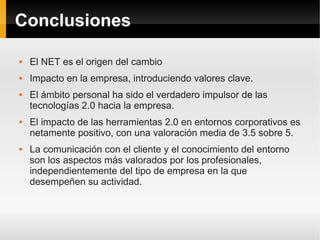 Conclusiones

   El NET es el origen del cambio
   Impacto en la empresa, introduciendo valores clave.
   El ámbito personal ha sido el verdadero impulsor de las
    tecnologías 2.0 hacia la empresa.
   El impacto de las herramientas 2.0 en entornos corporativos es
    netamente positivo, con una valoración media de 3.5 sobre 5.
   La comunicación con el cliente y el conocimiento del entorno
    son los aspectos más valorados por los profesionales,
    independientemente del tipo de empresa en la que
    desempeñen su actividad.
 