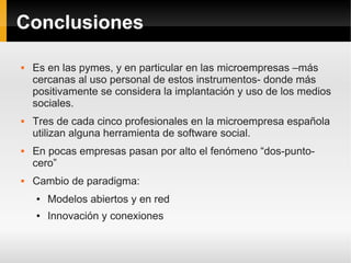 Conclusiones

   Es en las pymes, y en particular en las microempresas –más
    cercanas al uso personal de estos instrumentos- donde más
    positivamente se considera la implantación y uso de los medios
    sociales.
   Tres de cada cinco profesionales en la microempresa española
    utilizan alguna herramienta de software social.
   En pocas empresas pasan por alto el fenómeno “dos-punto-
    cero”
   Cambio de paradigma:
    ●   Modelos abiertos y en red
    ●   Innovación y conexiones
 