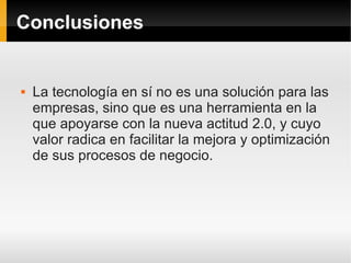 Conclusiones


   La tecnología en sí no es una solución para las
    empresas, sino que es una herramienta en la
    que apoyarse con la nueva actitud 2.0, y cuyo
    valor radica en facilitar la mejora y optimización
    de sus procesos de negocio.
 