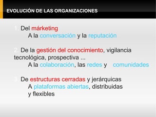 EVOLUCIÓN DE LAS ORGANIZACIONES


  1. Del márketing
       A la conversación y la reputación

  2. De la gestión del conocimiento, vigilancia
  tecnológica, prospectiva ...
       A la colaboración, las redes y comunidades

  3. De estructuras cerradas y jerárquicas
       A plataformas abiertas, distribuidas
       y flexibles
 