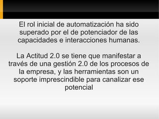El rol inicial de automatización ha sido
  superado por el de potenciador de las
  capacidades e interacciones humanas.

   La Actitud 2.0 se tiene que manifestar a
través de una gestión 2.0 de los procesos de
    la empresa, y las herramientas son un
  soporte imprescindible para canalizar ese
                   potencial
 