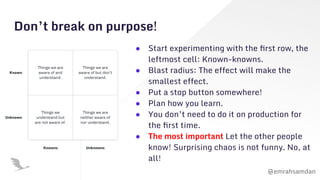 @emrahsamdan
Don’t break on purpose!
● Start experimenting with the ﬁrst row, the
leftmost cell: Known-knowns.
● Blast radius: The effect will make the
smallest effect.
● Put a stop button somewhere!
● Plan how you learn.
● You don’t need to do it on production for
the ﬁrst time.
● The most important Let the other people
know! Surprising chaos is not funny. No, at
all!
 
