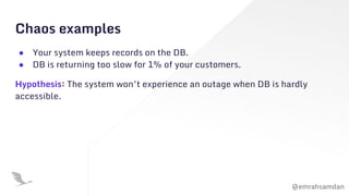 @emrahsamdan
Chaos examples
● Your system keeps records on the DB.
● DB is returning too slow for 1% of your customers.
Hypothesis: The system won’t experience an outage when DB is hardly
accessible.
 