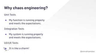 @emrahsamdan
Why chaos engineering?
Unit Tests
● My function is running properly
and meets the expectations.
Integration Tests
● My system is running properly
and meets the expectations.
UI/UX Tests
● It is like a charm!
 