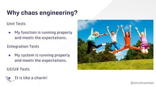 @emrahsamdan
Why chaos engineering?
Unit Tests
● My function is running properly
and meets the expectations.
Integration Tests
● My system is running properly
and meets the expectations.
UI/UX Tests
● It is like a charm!
 