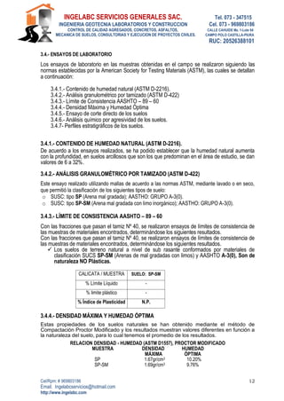 INGELABC SERVICIOS GENERALES SAC. Tel. 073 - 347515
INGENIERIA GEOTECNIA LABORATORIOS Y CONSTRUCCION Cel. 073 - 969803186
CONTROL DE CALIDAD AGREGADOS, CONCRETOS, ASFALTOS, CALLE CAHUIDE Mz. 1-Lote 64
MECANICA DE SUELOS, CONSULTORIAS Y EJECUCION DE PROYECTOS CIVILES. CAMPO POLO CASTILLA-PIURA
RUC: 20526388101
Cel/Rpm: # 969803186
Email. Ingelabcservicios@hotmail.com
http://www.ingelabc.com
12
3.4.- ENSAYOS DE LABORATORIO
Los ensayos de laboratorio en las muestras obtenidas en el campo se realizaron siguiendo las
normas establecidas por la American Society for Testing Materials (ASTM), las cuales se detallan
a continuación:
3.4.1.- Contenido de humedad natural (ASTM D-2216).
3.4.2.- Análisis granulométrico por tamizado (ASTM D-422)
3.4.3.- Límite de Consistencia AASHTO – 89 – 60
3.4.4.- Densidad Máxima y Humedad Óptima
3.4.5.- Ensayo de corte directo de los suelos
3.4.6.- Análisis químico por agresividad de los suelos.
3.4.7- Perfiles estratigráficos de los suelos.
3.4.1.- CONTENIDO DE HUMEDAD NATURAL (ASTM D-2216).
De acuerdo a los ensayos realizados, se ha podido establecer que la humedad natural aumenta
con la profundidad, en suelos arcillosos que son los que predominan en el área de estudio, se dan
valores de 6 a 32%.
3.4.2.- ANÁLISIS GRANULOMÉTRICO POR TAMIZADO (ASTM D-422)
Este ensayo realizado utilizando mallas de acuerdo a las normas ASTM, mediante lavado o en seco,
que permitió la clasificación de los siguientes tipos de suelo:
o SUSC: tipo SP (Arena mal gradada); AASTHO: GRUPO A-3(0).
o SUSC: tipo SP-SM (Arena mal gradada con limo inorgánico); AASTHO: GRUPO A-3(0).
3.4.3.- LÍMITE DE CONSISTENCIA AASHTO – 89 – 60
Con las fracciones que pasan el tamiz Nº 40, se realizaron ensayos de límites de consistencia de
las muestras de materiales encontrados, determinándose los siguientes resultados.
Con las fracciones que pasan el tamiz Nº 40, se realizaron ensayos de límites de consistencia de
las muestras de materiales encontrados, determinándose los siguientes resultados.
 Los suelos de terreno natural a nivel de sub rasante conformados por materiales de
clasificación SUCS SP-SM (Arenas de mal gradadas con limos) y AASHTO A-3(0), Son de
naturaleza NO Plásticas.
CALICATA / MUESTRA SUELO: SP-SM
% Límite Líquido -
% limite plástico -
% Índice de Plasticidad N.P.
3.4.4.- DENSIDAD MÁXIMA Y HUMEDAD ÓPTIMA
Estas propiedades de los suelos naturales se han obtenido mediante el método de
Compactación Proctor Modificado y los resultados muestran valores diferentes en función a
la naturaleza del suelo, para lo cual tenemos el promedio de los resultados.
RELACION DENSIDAD - HUMEDAD (ASTM D1557), PROCTOR MODIFICADO
MUESTRA DENSIDAD HUMEDAD
MÁXIMA ÓPTIMA
SP 1.67gr/cm3 10.20%
SP-SM 1.69gr/cm3 9.76%
 