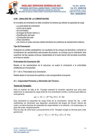 INGELABC SERVICIOS GENERALES SAC. Tel. 073 - 347515
INGENIERIA GEOTECNIA LABORATORIOS Y CONSTRUCCION Cel. 073 - 969803186
CONTROL DE CALIDAD AGREGADOS, CONCRETOS, ASFALTOS, CALLE CAHUIDE Mz. 1-Lote 64
MECANICA DE SUELOS, CONSULTORIAS Y EJECUCION DE PROYECTOS CIVILES. CAMPO POLO CASTILLA-PIURA
RUC: 20526388101
Cel/Rpm: # 969803186
Email. Ingelabcservicios@hotmail.com
http://www.ingelabc.com
14
4.00.- ANALISIS DE LA CIMENTACION.
En el análisis de cimentación se debe considerar los factores que afectan la capacidad de carga
 La profundidad de cimentación
 Ancho de la zapata
 El nivel freático
 El ángulo de fricción interna ( )
 Estratificación del suelo
 Compacidad del suelo
 Peso volumétrico
 Así mismo en suelos arenosos deberá estudiarse los problemas de asentamientos relativos.
Tipo De Cimentación
Analizando los perfiles estratigráficos, los resultados de los ensayos de laboratorio y teniendo en
consideración las características estructurales del proyecto, se concluye que la cimentación será
superficial, del tipo zapatas continuas, desplantadas en el suelo natural más favorable encontrado
en el área en estudio.
Profundidad De Cimentación (Df)
Basado en las características de la estructura, se evaluó la cimentación a la profundidad
establecida por el proyectista:
Df = 1.50 m, Profundidad de la Cimentación.
Medida desde el nivel actual de superficie o cota correspondiente al proyecto.
4.1.- Capacidad Portante y Admisible del Terreno.
Teoría de Terzaghi:
Para el instante de falla el Dr. Terzaghi presentó la ecuación siguiente que sirve para
determinar la capacidad de carga límite de una cimentación corrida o continua para falla por
corte general:
qd = c . Nc +  . Df * Nq +0.5  . B , N®
Que representa la capacidad de carga límite de la cimentación, siendo Nc, Nq y N®
coeficientes sin dimensión que dependen únicamente del ángulo de fricción interna del
suelo y se llama factores de capacidad de carga debidos a la cohesión, a la sobrecarga y al
peso del suelo, respectivamente.
Para el caso de corte local y punzonamiento el Dr. Terzaghi corrigió su fórmula para corte
general así:
qd = c’ . N’c +  . Df . N’q + 0.5  . B . N’®
 