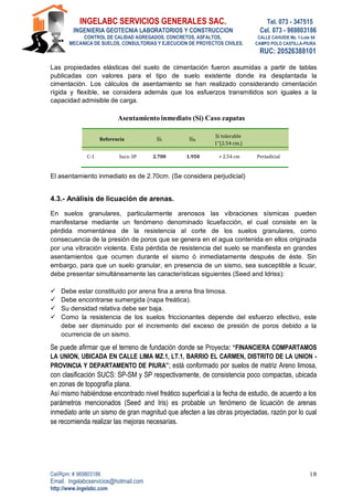 INGELABC SERVICIOS GENERALES SAC. Tel. 073 - 347515
INGENIERIA GEOTECNIA LABORATORIOS Y CONSTRUCCION Cel. 073 - 969803186
CONTROL DE CALIDAD AGREGADOS, CONCRETOS, ASFALTOS, CALLE CAHUIDE Mz. 1-Lote 64
MECANICA DE SUELOS, CONSULTORIAS Y EJECUCION DE PROYECTOS CIVILES. CAMPO POLO CASTILLA-PIURA
RUC: 20526388101
Cel/Rpm: # 969803186
Email. Ingelabcservicios@hotmail.com
http://www.ingelabc.com
18
Las propiedades elásticas del suelo de cimentación fueron asumidas a partir de tablas
publicadas con valores para el tipo de suelo existente donde ira desplantada la
cimentación. Los cálculos de asentamiento se han realizado considerando cimentación
rígida y flexible, se considera además que los esfuerzos transmitidos son iguales a la
capacidad admisible de carga.
Asentamiento inmediato (Si) Caso zapatas
Referencia Sif SiR
Si tolerable
1”(2.54 cm.)
C-1 Sucs: SP 2.700 1.950 > 2.54 cm Perjudicial
El asentamiento inmediato es de 2.70cm. (Se considera perjudicial)
4.3.- Análisis de licuación de arenas.
En suelos granulares, particularmente arenosos las vibraciones sísmicas pueden
manifestarse mediante un fenómeno denominado licuefacción, el cual consiste en la
pérdida momentánea de la resistencia al corte de los suelos granulares, como
consecuencia de la presión de poros que se genera en el agua contenida en ellos originada
por una vibración violenta. Esta pérdida de resistencia del suelo se manifiesta en grandes
asentamientos que ocurren durante el sismo ó inmediatamente después de éste. Sin
embargo, para que un suelo granular, en presencia de un sismo, sea susceptible a licuar,
debe presentar simultáneamente las características siguientes (Seed and Idriss):
 Debe estar constituido por arena fina a arena fina limosa.
 Debe encontrarse sumergida (napa freática).
 Su densidad relativa debe ser baja.
 Como la resistencia de los suelos friccionantes depende del esfuerzo efectivo, este
debe ser disminuido por el incremento del exceso de presión de poros debido a la
ocurrencia de un sismo.
Se puede afirmar que el terreno de fundación donde se Proyecta: “FINANCIERA COMPARTAMOS
LA UNION, UBICADA EN CALLE LIMA MZ.1, LT.1, BARRIO EL CARMEN, DISTRITO DE LA UNION -
PROVINCIA Y DEPARTAMENTO DE PIURA”; está conformado por suelos de matriz Areno limosa,
con clasificación SUCS: SP-SM y SP respectivamente, de consistencia poco compactas, ubicada
en zonas de topografía plana.
Así mismo habiéndose encontrado nivel freático superficial a la fecha de estudio, de acuerdo a los
parámetros mencionados (Seed and Iris) es probable un fenómeno de licuación de arenas
inmediato ante un sismo de gran magnitud que afecten a las obras proyectadas, razón por lo cual
se recomienda realizar las mejoras necesarias.
 