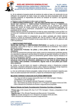 INGELABC SERVICIOS GENERALES SAC. Tel. 073 - 347515
INGENIERIA GEOTECNIA LABORATORIOS Y CONSTRUCCION Cel. 073 - 969803186
CONTROL DE CALIDAD AGREGADOS, CONCRETOS, ASFALTOS, CALLE CAHUIDE Mz. 1-Lote 64
MECANICA DE SUELOS, CONSULTORIAS Y EJECUCION DE PROYECTOS CIVILES. CAMPO POLO CASTILLA-PIURA
RUC: 20526388101
Cel/Rpm: # 969803186
Email. Ingelabcservicios@hotmail.com
http://www.ingelabc.com
22
5.- Se ha realizado el presente estudio de mecánica de suelos en base a la construcción de una
edificación con proyección de hasta 2 pisos con azotea, las obras proyectadas serán del tipo
superficial realizando el mejoramiento del terreno de fundación de acuerdo a las siguientes
recomendaciones:
a.- Realizar el corte é eliminación de relleno según corresponde.
b.- CIMENTACIONES SUPERFICIALES – USO: RELLENO CONTROLADO O DE INGENIERIA.
SEGÚN RNE (CAPITULO 4, CIMENTACIONES SUPERFICIALES, Articulo 21 CIMENTACION
SOBRE RELLENOS), los rellenos controlados son aquellos que se construyen con material
seleccionado, tendrán las mismas condiciones de apoyo que las cimentaciones superficiales. Los
métodos empleados en su conformación, compactación y control dependen principalmente de las
propiedades de los materiales.
Deberán realizarse controles de compactación en todas las capas compactadas a razón de 250m2 con
un mínimo de 3 controles por cada capa, en áreas pequeñas o menores a 25 m2 se podrá realizar un
ensayo.
Cuando se requiera verificar la compactación de un relleno controlado este deberá realizarse
mediante un ensayo de Penetración Estándar NPT 339.133 (ASTM D 1586), por cada metro de
espesor de relleno controlado el resultado de este ensayo debe ser mayor a N60=25, golpes por cada
0.30m de penetración.
c.- CIMENTACIONES PROFUNDAS
SEGÚN RNE (CAPITULO 5, CIMENTACIONES PROFUNDAS, son aquellas en las que la relación
profundidad / ancho (D/B) es mayor a 5, siendo Df la profundidad de la cimentación. Y B el ancho o
diámetro de la misma.
Son cimentaciones Profundas: los pilotes y micro pilotes, los pilares y los cajones de
cimentación.
Así mismo las cimentaciones profundas serán usadas cuando las cimentaciones superficiales generen
una capacidad de carga que no permita obtener los factores de seguridad indicados en el artículo 16
(para cargas Estáticas: 3.00) o cuando los asentamientos generen valores mayores indicados en el
artículo 14 (Asentamiento Tolerable).
Una de las condiciones para que se den las cimentaciones profundas es: Cimentaciones de
estructuras como torres de transmisión, plataformas en el mar, losas de sótanos debajo del
nivel freático, están sometidas a levantamiento. Algunas veces se usas pilotes para resistir
dicha resistencia.
d.- Verificar el nivel del terreno con respecto a edificaciones vecinas e infraestructura existente
(pavimentos, cimentación edificaciones vecinas y otros). Diseñar los sistemas de drenaje respectivos
para mitigar problemas de inundación en épocas de lluvias, Fenómeno de El Niño.
c.- Una vez conformado el terreno proyectado, realizar el trazo de la cimentación respectiva para
hacer una sobre excavación del nivel de Df, y mejorar las cimentaciones según corresponda.
MEJORAR TERRENO FUNDACION EN PLATEAS CIMENTACION:
- 1era. Capa de 0.30m de espesor (mezcla 50% Over 2’’a 6’’+50% Hormigón) / Vibrada y
compactada en 2 sub capas @0.15m.
- 2da. Capa de 0.15m de espesor (Afirmado Preparado) / compactado.
- 3ero . Sub Cimiento de concreto 100 kgr/cm2 ≤ f’c ≤ 175 kgr/cm2 con espesor mínimo de 0.05m.
- Ultimo colocación de Cimentación de acuerdo a carga estructural proyectada.
Mejorar Estrato de Suelo Considerando Cimientos Corridos o Zapatas:
- Primera capa, 0.30m (mezcla 30% Over 2’’a 6’’+70% Hormigón) / Vibrada y compactada en 2 sub
capas @0.15m.
- Segunda capa, 0.15m, Afirmado Preparado para Base granular / Compactado.
- Solado de concreto 100 kgr/cm2 ≤ f’c ≤ 140 kgr/cm2 con espesor mínimo de 0.05m.
- Ultimo colocación de Cimentación de acuerdo a carga estructural.
 