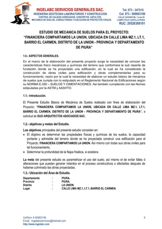 INGELABC SERVICIOS GENERALES SAC. Tel. 073 - 347515
INGENIERIA GEOTECNIA LABORATORIOS Y CONSTRUCCION Cel. 073 - 969803186
CONTROL DE CALIDAD AGREGADOS, CONCRETOS, ASFALTOS, CALLE CAHUIDE Mz. 1-Lote 64
MECANICA DE SUELOS, CONSULTORIAS Y EJECUCION DE PROYECTOS CIVILES. CAMPO POLO CASTILLA-PIURA
RUC: 20526388101
Cel/Rpm: # 969803186
Email. Ingelabcservicios@hotmail.com
http://www.ingelabc.com
3
ESTUDIO DE MECANICA DE SUELOS PARA EL PROYECTO:
“FINANCIERA COMPARTAMOS LA UNION, UBICADA EN CALLE LIMA MZ.1, LT.1,
BARRIO EL CARMEN, DISTRITO DE LA UNION - PROVINCIA Y DEPARTAMENTO
DE PIURA”
1.0.- ASPECTOS GENERALES.
En el marco de la elaboración del presente proyecto surge la necesidad de conocer las
características físico mecánicas y químicas del terreno que conformara la sub rasante de
fundación donde se ha proyectado una edificación, en la cual se ha considerado la
construcción de obras civiles para edificación y obras complementarias para su
funcionamiento, razón por la cual la necesidad de elaborar un estudio básico de mecánica
de suelos que cumpla con lo estipulado en el Reglamento Nacional de Edificaciones según
su NORMA E.050 – SUELOS Y CIMENTACIONES. Así también cumpliendo con las Nomas
estipuladas por la ASTM y AASHTO.
1.1.- Introducción.
El Presente Estudio Básico de Mecánica de Suelos realizado con fines de elaboración del
Proyecto: “FINANCIERA COMPARTAMOS LA UNION, UBICADA EN CALLE LIMA MZ.1, LT.1,
BARRIO EL CARMEN, DISTRITO DE LA UNION - PROVINCIA Y DEPARTAMENTO DE PIURA”, a
solicitud de DUO ARQUITECTOS ASOCIADOS SAC.
1.2.- objetivos y metas del Estudio.
Los objetivos principales del presente estudio consisten en:
 El objetivo es determinar las propiedades físicas y químicas de los suelos, la capacidad
portante y admisible del terreno donde se ha proyectado construir una edificación para el
Proyecto: FINANCIERA COMPARTAMOS LA UNION; Así mismo con todas sus obras civiles para
tal funcionamiento.
 Determinar la profundidad de la Napa freática, si existiera.
La meta del presente estudio es parametrizar el uso del suelo, así mismo el de evitar fallas ó
alteraciones que puedan generar retardos en el proceso constructivos o afectarlas después de
haberse culminado las obras proyectadas.
1.3.- Ubicación del Área de Estudio.
Departamento : PIURA.
Provincia : PIURA.
Distrito : LA UNION.
Lugar : CALLE LIMA MZ.1, LT.1, BARRIO EL CARMEN.
 