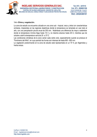 INGELABC SERVICIOS GENERALES SAC. Tel. 073 - 347515
INGENIERIA GEOTECNIA LABORATORIOS Y CONSTRUCCION Cel. 073 - 969803186
CONTROL DE CALIDAD AGREGADOS, CONCRETOS, ASFALTOS, CALLE CAHUIDE Mz. 1-Lote 64
MECANICA DE SUELOS, CONSULTORIAS Y EJECUCION DE PROYECTOS CIVILES. CAMPO POLO CASTILLA-PIURA
RUC: 20526388101
Cel/Rpm: # 969803186
Email. Ingelabcservicios@hotmail.com
http://www.ingelabc.com
4
1.4.- Clima y vegetación.
La zona de estudio se encuentra ubicada en una zona sub - tropical, seca y árida con características
similares, imperantes en las regiones desérticas donde la temperatura es templada en casi todo el
año, con una precipitación pluvial anual de 200 mm. Notándose una diferencia de mayo a setiembre
donde la temperatura mínima llega hasta 18 C y la máxima alcanza hasta 26 C; mientras que de
octubre a abril la temperatura varía de 25 a 37 C.
Las condiciones climáticas de la zona varían cada cierto ciclo, especialmente cuando se produce el
"Fenómeno del Niño", en cuyo periodo las lluvias son intensas de hasta 600 - 800 mm.
La vegetación predominante en la zona de estudio está representada en un 70 % por Algarrobos y
hierba eriaza.
 