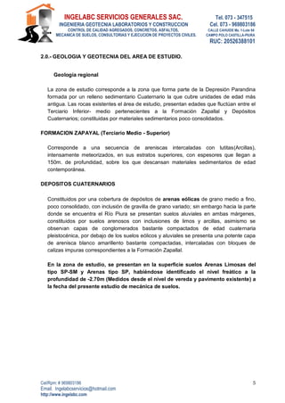 INGELABC SERVICIOS GENERALES SAC. Tel. 073 - 347515
INGENIERIA GEOTECNIA LABORATORIOS Y CONSTRUCCION Cel. 073 - 969803186
CONTROL DE CALIDAD AGREGADOS, CONCRETOS, ASFALTOS, CALLE CAHUIDE Mz. 1-Lote 64
MECANICA DE SUELOS, CONSULTORIAS Y EJECUCION DE PROYECTOS CIVILES. CAMPO POLO CASTILLA-PIURA
RUC: 20526388101
Cel/Rpm: # 969803186
Email. Ingelabcservicios@hotmail.com
http://www.ingelabc.com
5
2.0.- GEOLOGIA Y GEOTECNIA DEL AREA DE ESTUDIO.
Geología regional
La zona de estudio corresponde a la zona que forma parte de la Depresión Parandina
formada por un relleno sedimentario Cuaternario la que cubre unidades de edad más
antigua. Las rocas existentes el área de estudio, presentan edades que fluctúan entre el
Terciario Inferior- medio pertenecientes a la Formación Zapallal y Depósitos
Cuaternarios; constituidas por materiales sedimentarios poco consolidados.
FORMACION ZAPAYAL (Terciario Medio - Superior)
Corresponde a una secuencia de areniscas intercaladas con lutitas(Arcillas),
intensamente meteorizados, en sus estratos superiores, con espesores que llegan a
150m. de profundidad, sobre los que descansan materiales sedimentarios de edad
contemporánea.
DEPOSITOS CUATERNARIOS
Constituidos por una cobertura de depósitos de arenas eólicas de grano medio a fino,
poco consolidado, con inclusión de gravilla de grano variado; sin embargo hacia la parte
donde se encuentra el Río Piura se presentan suelos aluviales en ambas márgenes,
constituidos por suelos arenosos con inclusiones de limos y arcillas, asimismo se
observan capas de conglomerados bastante compactados de edad cuaternaria
pleistocénica, por debajo de los suelos eólicos y aluviales se presenta una potente capa
de arenisca blanco amarillento bastante compactadas, intercaladas con bloques de
calizas impuras correspondientes a la Formación Zapallal.
En la zona de estudio, se presentan en la superficie suelos Arenas Limosas del
tipo SP-SM y Arenas tipo SP, habiéndose identificado el nivel freático a la
profundidad de -2.70m (Medidos desde el nivel de vereda y pavimento existente) a
la fecha del presente estudio de mecánica de suelos.
 