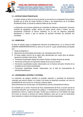 INGELABC SERVICIOS GENERALES SAC. Tel. 073 - 347515
INGENIERIA GEOTECNIA LABORATORIOS Y CONSTRUCCION Cel. 073 - 969803186
CONTROL DE CALIDAD AGREGADOS, CONCRETOS, ASFALTOS, CALLE CAHUIDE Mz. 1-Lote 64
MECANICA DE SUELOS, CONSULTORIAS Y EJECUCION DE PROYECTOS CIVILES. CAMPO POLO CASTILLA-PIURA
RUC: 20526388101
Cel/Rpm: # 969803186
Email. Ingelabcservicios@hotmail.com
http://www.ingelabc.com
6
2.1.- ESTRUCTURAS PRINCIPALES
La región donde se ubica la zona de estudio se encuentra en la depresión Para-Andina,
limitada por la línea de Costa Pacífica al Oeste y las estribaciones de la Cordillera
Occidental al Este, en donde se observan fallas de tipo normal.
La Depresión se encuentra rellenada por materiales de diferente composición, formando
canteras de agregados, arcillas, arenas de origen aluvial, eólico ó marino, las que
actualmente conforman la llanura costanera, en la que se observan pequeñas
depresiones y colinas y que en épocas de grandes avenidas las primeras son
inundadas.
2.2.- SISMICIDAD
El área de estudio según el Reglamento Nacional de Edificaciones, en su Norma E-030
(DISEÑO SISMORRESISTENTE) se ubica en la zona IV, cuyas características principales
son:
1. Grado de Magnitud 7
2. Hipocentros de profundidad intermedia y de intensidad entre VIII y IX.
3. El mayor peligro sísmico de la región está representado por cuatro tipos de efectos,
siguiendo el posible orden (Kusin, 1978):
 Temblores Superficiales debajo del océano Pacífico al Oeste del área de estudio.
 Terremotos profundos con hipocentro debajo de la zona de estudio.
 Terremotos superficiales locales relacionados con la fractura del plano Oriental de la
Cordillera de los Andes Occidentales.
 Terremotos superficiales locales, relacionados con la falla de Huancabamba de
actividad Neotectónica.
2.3.- GEODINAMICA INTERNA Y EXTERNA.
La evaluación de peligros identifica la probable ubicación y severidad de fenómenos
naturales que podrían afectar a la ciudad y las áreas de expansión previstas, así como la
probabilidad de que ocurran en un tiempo y espacio dados.
Estos fenómenos son de dos tipos: de Geodinámica Interna y Geodinámica Externa.
En el Distrito de La Unión, Provincia de Piura, Departamento de Piura, la acción pluvial es
el principal elemento que condiciona los peligros, e indirectamente condiciona parte de la
geodinámica interna y externa del lugar. Puesto que condiciona el nivel freático del lugar
así mismo la cercanía a terrenos de cultivos aledaños, razón por lo cual se recomienda
tener presente un sistema de drenaje que garantice las obras proyectadas.
 