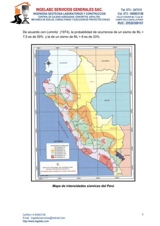 INGELABC SERVICIOS GENERALES SAC. Tel. 073 - 347515
INGENIERIA GEOTECNIA LABORATORIOS Y CONSTRUCCION Cel. 073 - 969803186
CONTROL DE CALIDAD AGREGADOS, CONCRETOS, ASFALTOS, CALLE CAHUIDE Mz. 1-Lote 64
MECANICA DE SUELOS, CONSULTORIAS Y EJECUCION DE PROYECTOS CIVILES. CAMPO POLO CASTILLA-PIURA
RUC: 20526388101
Cel/Rpm: # 969803186
Email. Ingelabcservicios@hotmail.com
http://www.ingelabc.com
7
De acuerdo con Lomnitz (1974), la probabilidad de ocurrencia de un sismo de Mb =
7.5 es de 59% y la de un sismo de Mb = 8 es de 33%.
Mapa de intensidades sísmicas del Perú
 