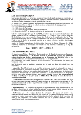 INGELABC SERVICIOS GENERALES SAC. Tel. 073 - 347515
INGENIERIA GEOTECNIA LABORATORIOS Y CONSTRUCCION Cel. 073 - 969803186
CONTROL DE CALIDAD AGREGADOS, CONCRETOS, ASFALTOS, CALLE CAHUIDE Mz. 1-Lote 64
MECANICA DE SUELOS, CONSULTORIAS Y EJECUCION DE PROYECTOS CIVILES. CAMPO POLO CASTILLA-PIURA
RUC: 20526388101
Cel/Rpm: # 969803186
Email. Ingelabcservicios@hotmail.com
http://www.ingelabc.com
8
2.3.1.- GEODINAMICA INTERNA
Las fuerzas del interior de la tierra a causa del movimiento de la corteza se manifiestan a
través de fenómenos como movimientos sísmicos, actividad volcánica y formación de las
cordilleras. Todos ellos determinan la geodinámica interna.
La Región Piura, ha sido afectada por movimientos sísmicos de intervalos no periódicos, de
los sismos ocurridos en el área de estudio se tiene conocimiento de los siguientes:
- En 1912 sismo de 6.5 grados.
- En 1928 sismo de 7 grados.
- En 1937 sismo de 6 grados en la escala de Ritcher.
- En Diciembre de 1970 se tiene conocimiento de la ocurrencia de un sismo.
Estudios realizados por Grange et. al (1,978), revelaron que el buzamiento de la zona de
Benioff para el Norte del Perú es por debajo de los 15º, lo que da lugar a que la actividad
Neotectónica, como consecuencia directa del fenómeno de subducción de la Placa
Oceánica debajo de la Placa Continental, sea menor con relación a la parte central y sur del
Perú y por lo tanto la actividad sísmica y el riesgo sísmico también disminuyan
considerablemente.
Según el Estudio realizado por la Universidad Nacional de Piura, (Moreano S. 1994),
establece mediante la aplicación del método de los mínimos cuadrados y la ley de
recurrencia:
Log n = 2.08472 - 0.51704 ± 0.15432 M.
2.3.2.- GEODINAMICA EXTERNA
De los procesos Físico - Geológicos Contemporáneos de Geodinámica externa, la mayor
actividad corresponde a la acción pluvial e inundación durante los períodos
extraordinarios de lluvias, relacionadas con el fenómeno de "El Niño" que es de
carácter cíclico con período de recurrencia de 12 a 15 años promedio.
Otro fenómeno de menor magnitud es la acumulación de sedimentos de arena por
transporte eólico.
Los fenómenos que se pudieran presentar en el trazo del área de estudio son los
siguientes:
- Licuación: Es el fenómeno en el cual los terrenos, a causa de saturación de agua y
particularmente en sedimentos recientes como arena, pierden su firmeza y fluyen como
resultado de los esfuerzos provocados. La licuefacción es una causa mayor de destrucción
relacionada directamente con los eventos sísmicos. La licuefacción es capaz de desplazar,
hundir o bien volcar infraestructuras, sean casas, edificios u otros. Así mismo el nivel
freático en el lugar de estudio está a -2.70m. Con referencia al nivel de vereda y
pavimento existente.
- Asentamientos: Las causas que originan los asentamientos están relacionadas a la baja
compacidad de los suelos encontrados y a los cambios de estado sólido ha saturado en los
suelos arenosos. Esto se debe al permanente variable de humedad en el sub suelo y a su
conformación arenosa.
- Agrietamientos: Las causas que originan los agrietamientos están relacionadas a los
cambios volumétricos de estado sólido ha saturado en los suelos, debido a que el terreno
de estudio se encuentra sobre un macizo de arenisca calcárea.
- Salinidad: Las sales pueden destruir la estructura del suelo, así también las
sales también ascienden por capilaridad a la superficie. Esto es un problema puesto que no
necesitarán mucho para destruir las unidades de cimentación a través de la humedad del
suelo y del ambiente. Los cristales blancos de sal se pueden observar sobre la
superficie del suelo cuando este se seca.
 