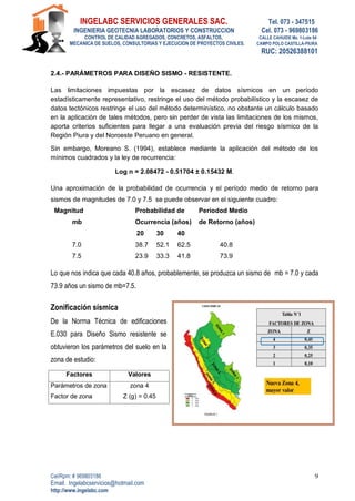 INGELABC SERVICIOS GENERALES SAC. Tel. 073 - 347515
INGENIERIA GEOTECNIA LABORATORIOS Y CONSTRUCCION Cel. 073 - 969803186
CONTROL DE CALIDAD AGREGADOS, CONCRETOS, ASFALTOS, CALLE CAHUIDE Mz. 1-Lote 64
MECANICA DE SUELOS, CONSULTORIAS Y EJECUCION DE PROYECTOS CIVILES. CAMPO POLO CASTILLA-PIURA
RUC: 20526388101
Cel/Rpm: # 969803186
Email. Ingelabcservicios@hotmail.com
http://www.ingelabc.com
9
2.4.- PARÁMETROS PARA DISEÑO SISMO - RESISTENTE.
Las limitaciones impuestas por la escasez de datos sísmicos en un período
estadísticamente representativo, restringe el uso del método probabilístico y la escasez de
datos tectónicos restringe el uso del método determinístico, no obstante un cálculo basado
en la aplicación de tales métodos, pero sin perder de vista las limitaciones de los mismos,
aporta criterios suficientes para llegar a una evaluación previa del riesgo sísmico de la
Región Piura y del Noroeste Peruano en general.
Sin embargo, Moreano S. (1994), establece mediante la aplicación del método de los
mínimos cuadrados y la ley de recurrencia:
Log n = 2.08472 - 0.51704 ± 0.15432 M.
Una aproximación de la probabilidad de ocurrencia y el período medio de retorno para
sismos de magnitudes de 7.0 y 7.5 se puede observar en el siguiente cuadro:
Magnitud Probabilidad de Períodod Medio
mb Ocurrencia (años) de Retorno (años)
20 30 40
7.0 38.7 52.1 62.5 40.8
7.5 23.9 33.3 41.8 73.9
Lo que nos indica que cada 40.8 años, probablemente, se produzca un sismo de mb = 7.0 y cada
73.9 años un sismo de mb=7.5.
Zonificación sísmica
De la Norma Técnica de edificaciones
E.030 para Diseño Sismo resistente se
obtuvieron los parámetros del suelo en la
zona de estudio:
Factores Valores
Parámetros de zona zona 4
Factor de zona Z (g) = 0.45
 