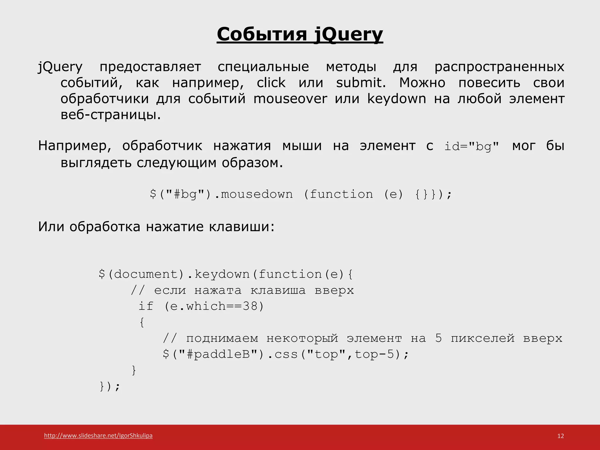 http://www.slideshare.net/IgorShkulipa 12
События jQuery
jQuery предоставляет специальные методы для распространенных
событий, как например, click или submit. Можно повесить свои
обработчики для событий mouseover или keydown на любой элемент
веб-страницы.
Например, обработчик нажатия мыши на элемент с id="bg" мог бы
выглядеть следующим образом.
$("#bg").mousedown (function (e) {}});
Или обработка нажатие клавиши:
$(document).keydown(function(e){
// если нажата клавиша вверх
if (e.which==38)
{
// поднимаем некоторый элемент на 5 пикселей вверх
$("#paddleB").css("top",top-5);
}
});
 