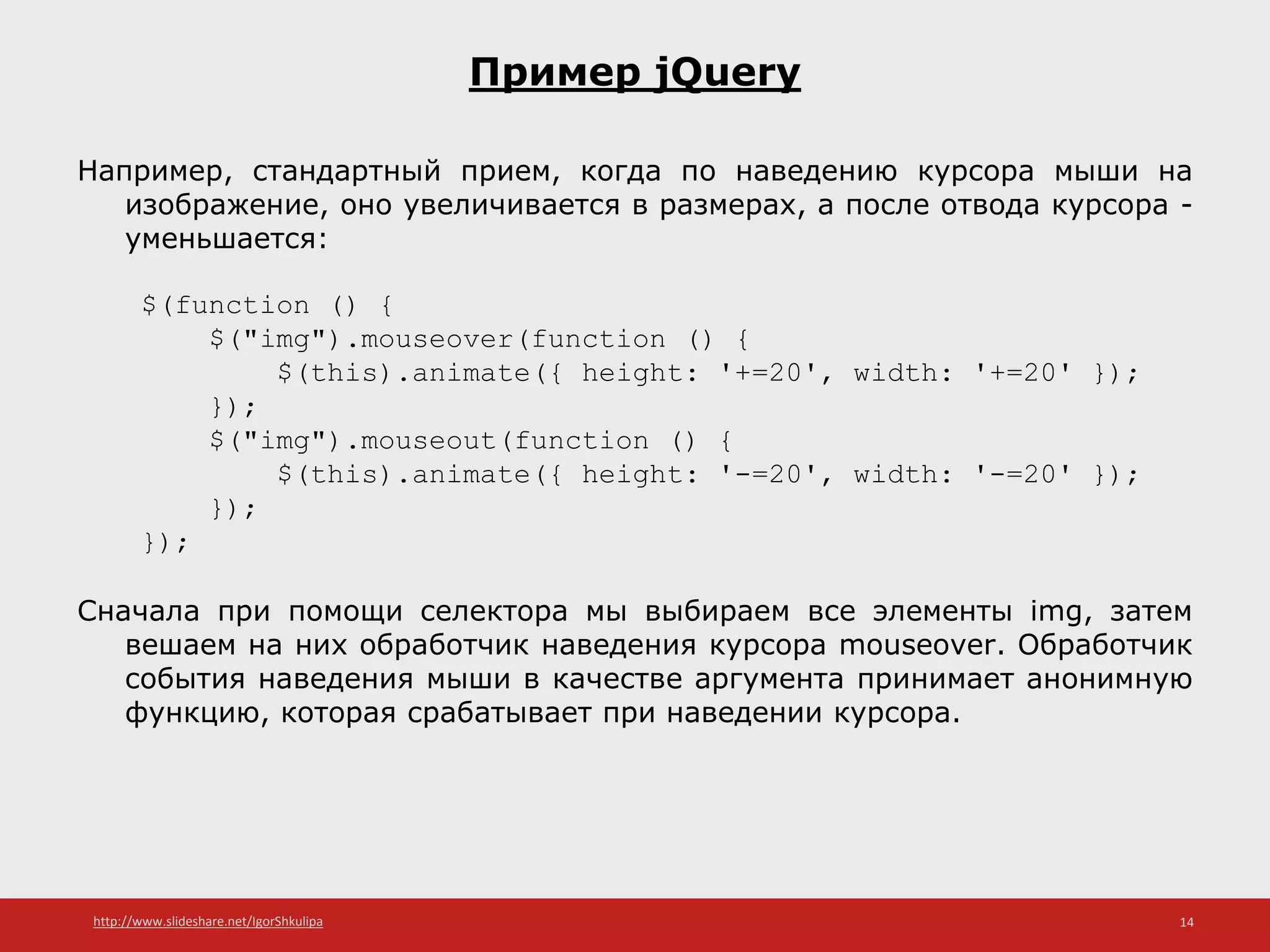 http://www.slideshare.net/IgorShkulipa 14
Пример jQuery
Например, стандартный прием, когда по наведению курсора мыши на
изображение, оно увеличивается в размерах, а после отвода курсора -
уменьшается:
$(function () {
$("img").mouseover(function () {
$(this).animate({ height: '+=20', width: '+=20' });
});
$("img").mouseout(function () {
$(this).animate({ height: '-=20', width: '-=20' });
});
});
Сначала при помощи селектора мы выбираем все элементы img, затем
вешаем на них обработчик наведения курсора mouseover. Обработчик
события наведения мыши в качестве аргумента принимает анонимную
функцию, которая срабатывает при наведении курсора.
 