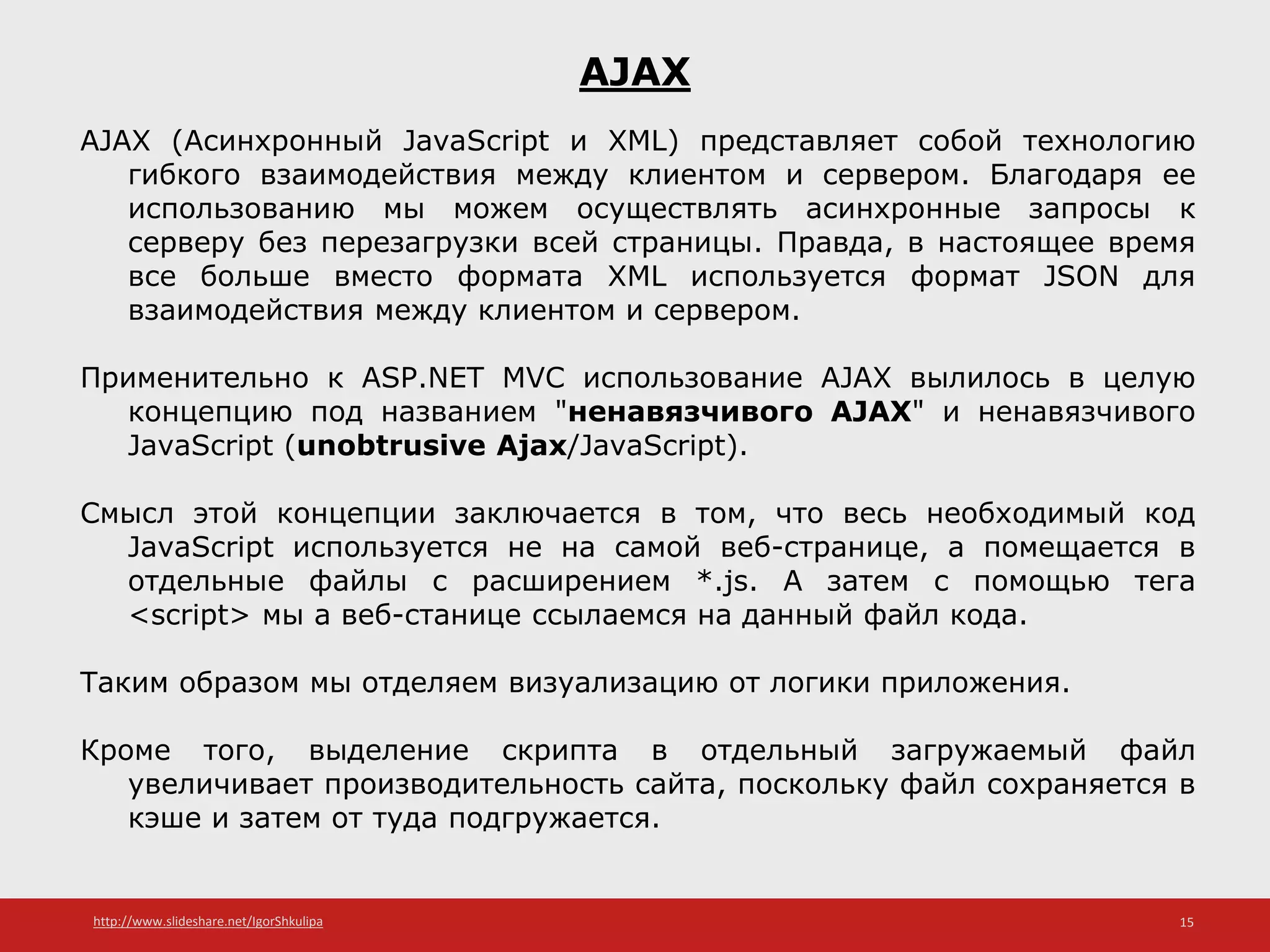 http://www.slideshare.net/IgorShkulipa 15
AJAX
AJAX (Асинхронный JavaScript и XML) представляет собой технологию
гибкого взаимодействия между клиентом и сервером. Благодаря ее
использованию мы можем осуществлять асинхронные запросы к
серверу без перезагрузки всей страницы. Правда, в настоящее время
все больше вместо формата XML используется формат JSON для
взаимодействия между клиентом и сервером.
Применительно к ASP.NET MVC использование AJAX вылилось в целую
концепцию под названием "ненавязчивого AJAX" и ненавязчивого
JavaScript (unobtrusive Ajax/JavaScript).
Смысл этой концепции заключается в том, что весь необходимый код
JavaScript используется не на самой веб-странице, а помещается в
отдельные файлы с расширением *.js. А затем с помощью тега
<script> мы а веб-станице ссылаемся на данный файл кода.
Таким образом мы отделяем визуализацию от логики приложения.
Кроме того, выделение скрипта в отдельный загружаемый файл
увеличивает производительность сайта, поскольку файл сохраняется в
кэше и затем от туда подгружается.
 