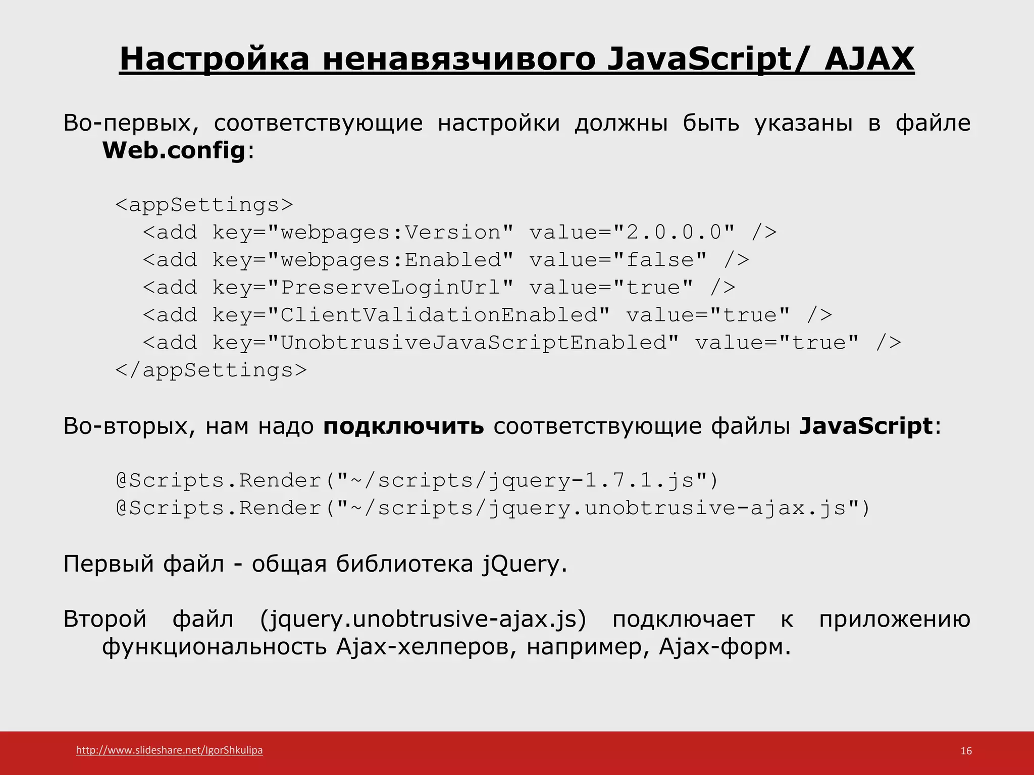 http://www.slideshare.net/IgorShkulipa 16
Настройка ненавязчивого JavaScript/ AJAX
Во-первых, соответствующие настройки должны быть указаны в файле
Web.config:
<appSettings>
<add key="webpages:Version" value="2.0.0.0" />
<add key="webpages:Enabled" value="false" />
<add key="PreserveLoginUrl" value="true" />
<add key="ClientValidationEnabled" value="true" />
<add key="UnobtrusiveJavaScriptEnabled" value="true" />
</appSettings>
Во-вторых, нам надо подключить соответствующие файлы JavaScript:
@Scripts.Render("~/scripts/jquery-1.7.1.js")
@Scripts.Render("~/scripts/jquery.unobtrusive-ajax.js")
Первый файл - общая библиотека jQuery.
Второй файл (jquery.unobtrusive-ajax.js) подключает к приложению
функциональность Ajax-хелперов, например, Ajax-форм.
 