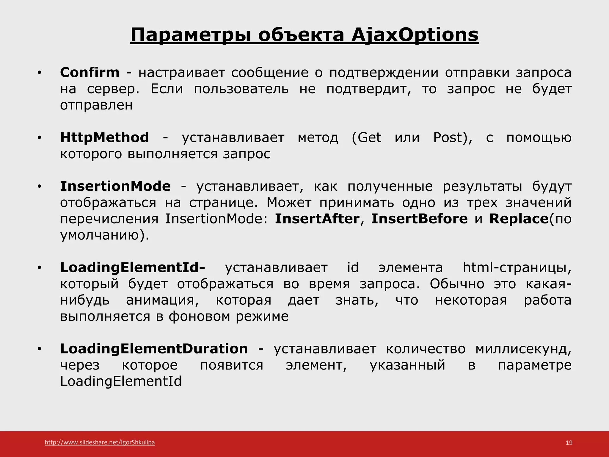 http://www.slideshare.net/IgorShkulipa 19
Параметры объекта AjaxOptions
• Confirm - настраивает сообщение о подтверждении отправки запроса
на сервер. Если пользователь не подтвердит, то запрос не будет
отправлен
• HttpMethod - устанавливает метод (Get или Post), с помощью
которого выполняется запрос
• InsertionMode - устанавливает, как полученные результаты будут
отображаться на странице. Может принимать одно из трех значений
перечисления InsertionMode: InsertAfter, InsertBefore и Replace(по
умолчанию).
• LoadingElementId- устанавливает id элемента html-страницы,
который будет отображаться во время запроса. Обычно это какая-
нибудь анимация, которая дает знать, что некоторая работа
выполняется в фоновом режиме
• LoadingElementDuration - устанавливает количество миллисекунд,
через которое появится элемент, указанный в параметре
LoadingElementId
 