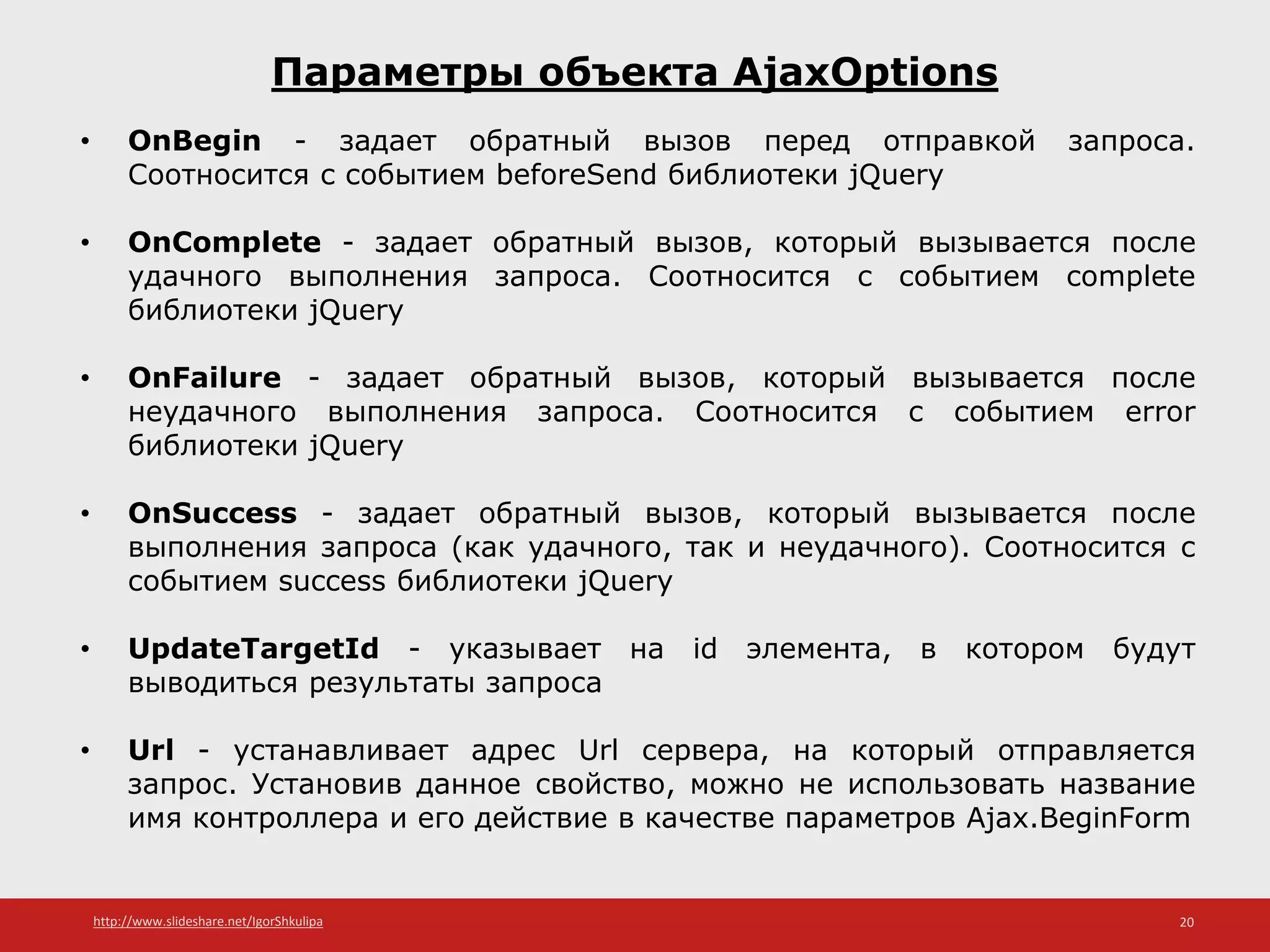 http://www.slideshare.net/IgorShkulipa 20
Параметры объекта AjaxOptions
• OnBegin - задает обратный вызов перед отправкой запроса.
Соотносится с событием beforeSend библиотеки jQuery
• OnComplete - задает обратный вызов, который вызывается после
удачного выполнения запроса. Соотносится с событием complete
библиотеки jQuery
• OnFailure - задает обратный вызов, который вызывается после
неудачного выполнения запроса. Соотносится с событием error
библиотеки jQuery
• OnSuccess - задает обратный вызов, который вызывается после
выполнения запроса (как удачного, так и неудачного). Соотносится с
событием success библиотеки jQuery
• UpdateTargetId - указывает на id элемента, в котором будут
выводиться результаты запроса
• Url - устанавливает адрес Url сервера, на который отправляется
запрос. Установив данное свойство, можно не использовать название
имя контроллера и его действие в качестве параметров Ajax.BeginForm
 