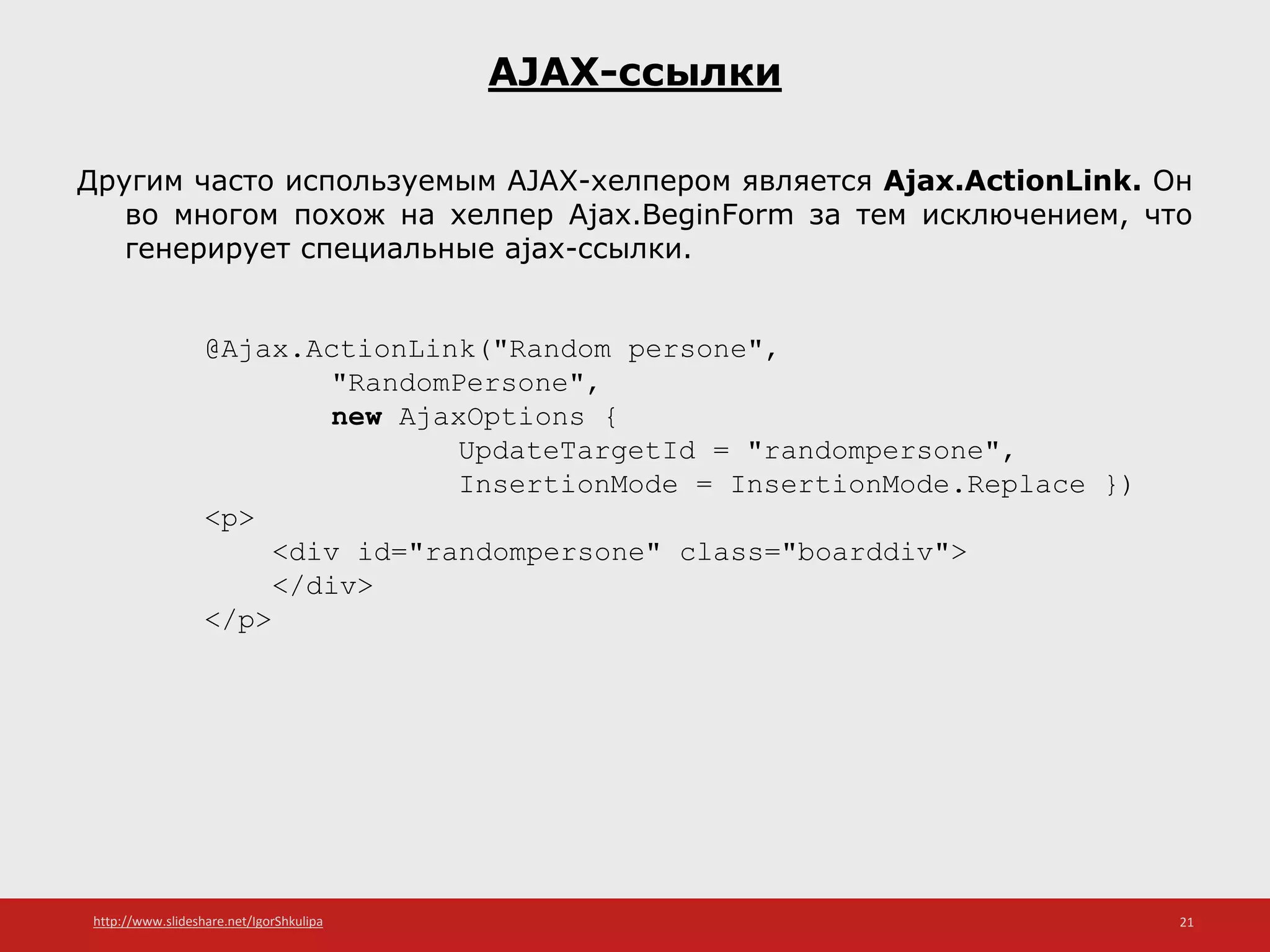 http://www.slideshare.net/IgorShkulipa 21
AJAX-ссылки
Другим часто используемым AJAX-хелпером является Ajax.ActionLink. Он
во многом похож на хелпер Ajax.BeginForm за тем исключением, что
генерирует специальные ajax-ссылки.
@Ajax.ActionLink("Random persone",
"RandomPersone",
new AjaxOptions {
UpdateTargetId = "randompersone",
InsertionMode = InsertionMode.Replace })
<p>
<div id="randompersone" class="boarddiv">
</div>
</p>
 