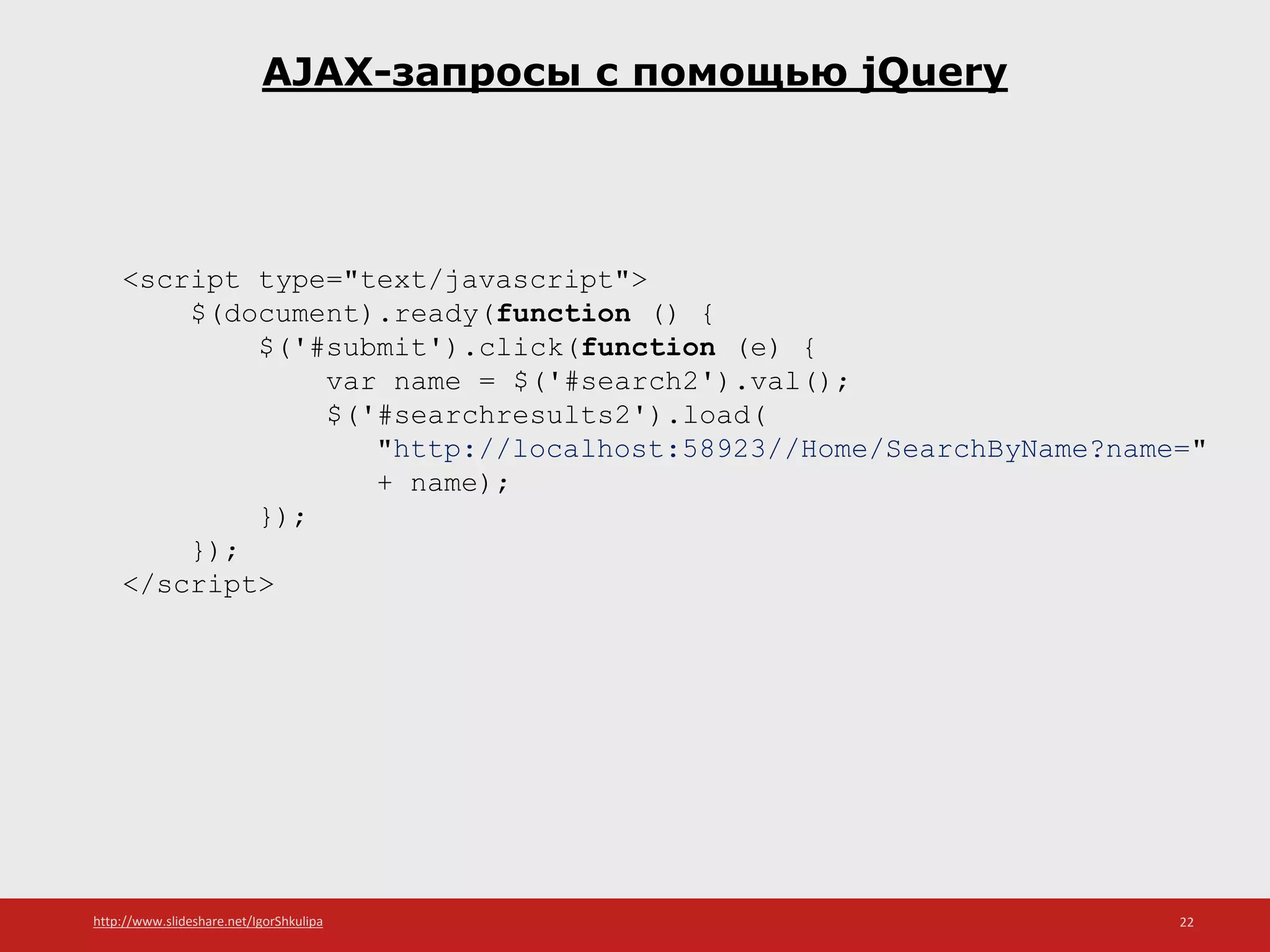 http://www.slideshare.net/IgorShkulipa 22
AJAX-запросы с помощью jQuery
<script type="text/javascript">
$(document).ready(function () {
$('#submit').click(function (e) {
var name = $('#search2').val();
$('#searchresults2').load(
"http://localhost:58923//Home/SearchByName?name="
+ name);
});
});
</script>
 