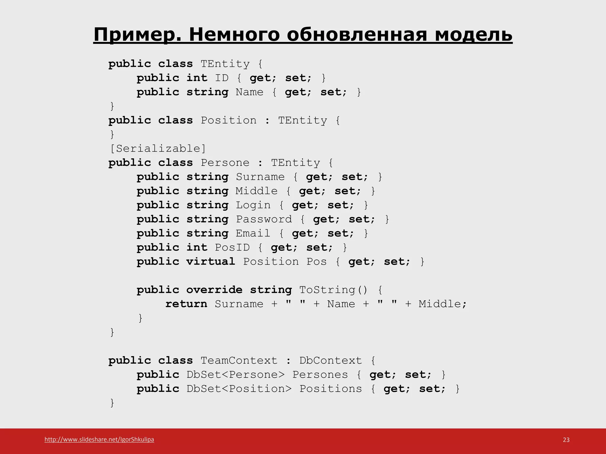 http://www.slideshare.net/IgorShkulipa 23
Пример. Немного обновленная модель
public class TEntity {
public int ID { get; set; }
public string Name { get; set; }
}
public class Position : TEntity {
}
[Serializable]
public class Persone : TEntity {
public string Surname { get; set; }
public string Middle { get; set; }
public string Login { get; set; }
public string Password { get; set; }
public string Email { get; set; }
public int PosID { get; set; }
public virtual Position Pos { get; set; }
public override string ToString() {
return Surname + " " + Name + " " + Middle;
}
}
public class TeamContext : DbContext {
public DbSet<Persone> Persones { get; set; }
public DbSet<Position> Positions { get; set; }
}
 