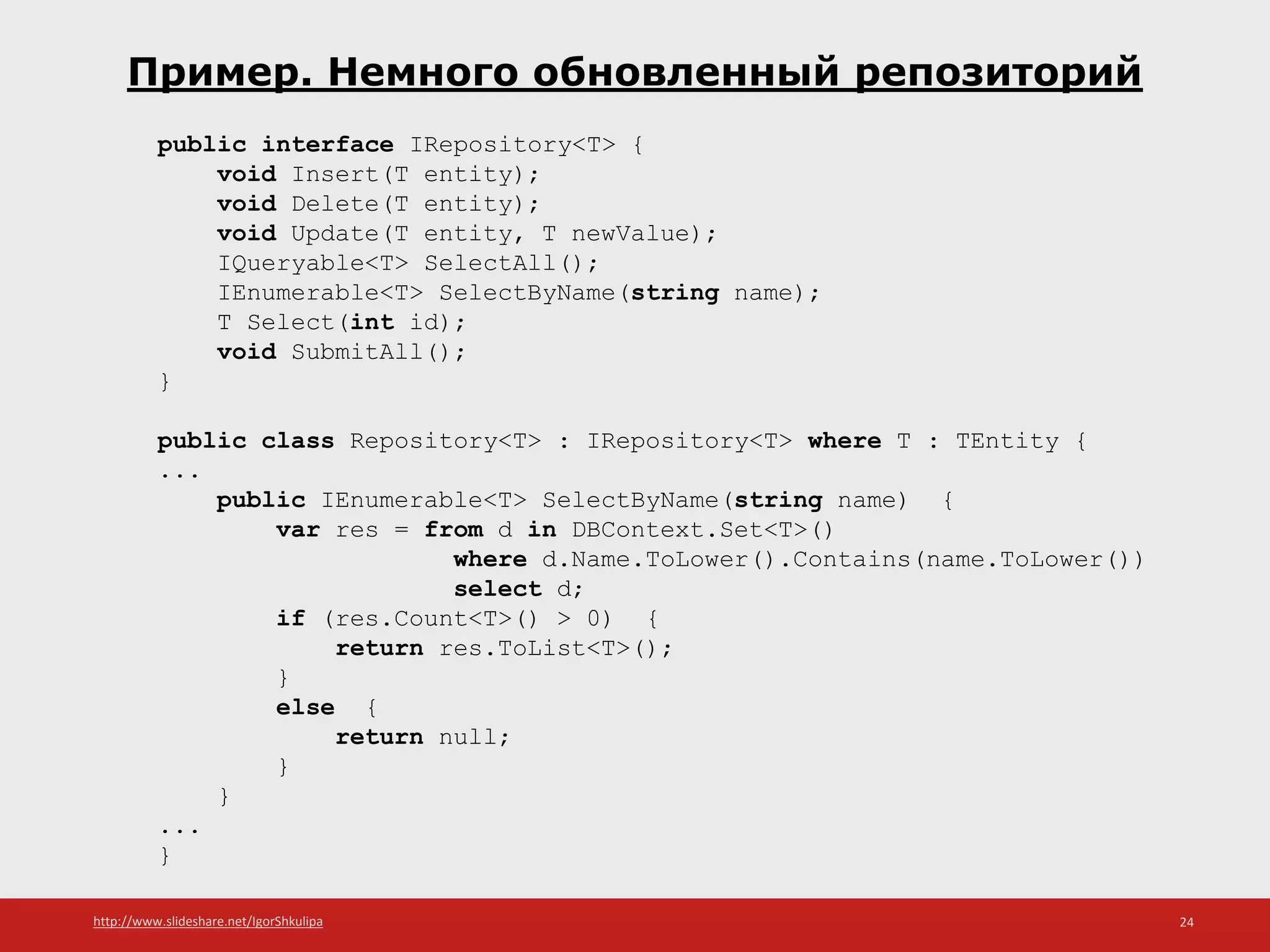 http://www.slideshare.net/IgorShkulipa 24
Пример. Немного обновленный репозиторий
public interface IRepository<T> {
void Insert(T entity);
void Delete(T entity);
void Update(T entity, T newValue);
IQueryable<T> SelectAll();
IEnumerable<T> SelectByName(string name);
T Select(int id);
void SubmitAll();
}
public class Repository<T> : IRepository<T> where T : TEntity {
...
public IEnumerable<T> SelectByName(string name) {
var res = from d in DBContext.Set<T>()
where d.Name.ToLower().Contains(name.ToLower())
select d;
if (res.Count<T>() > 0) {
return res.ToList<T>();
}
else {
return null;
}
}
...
}
 