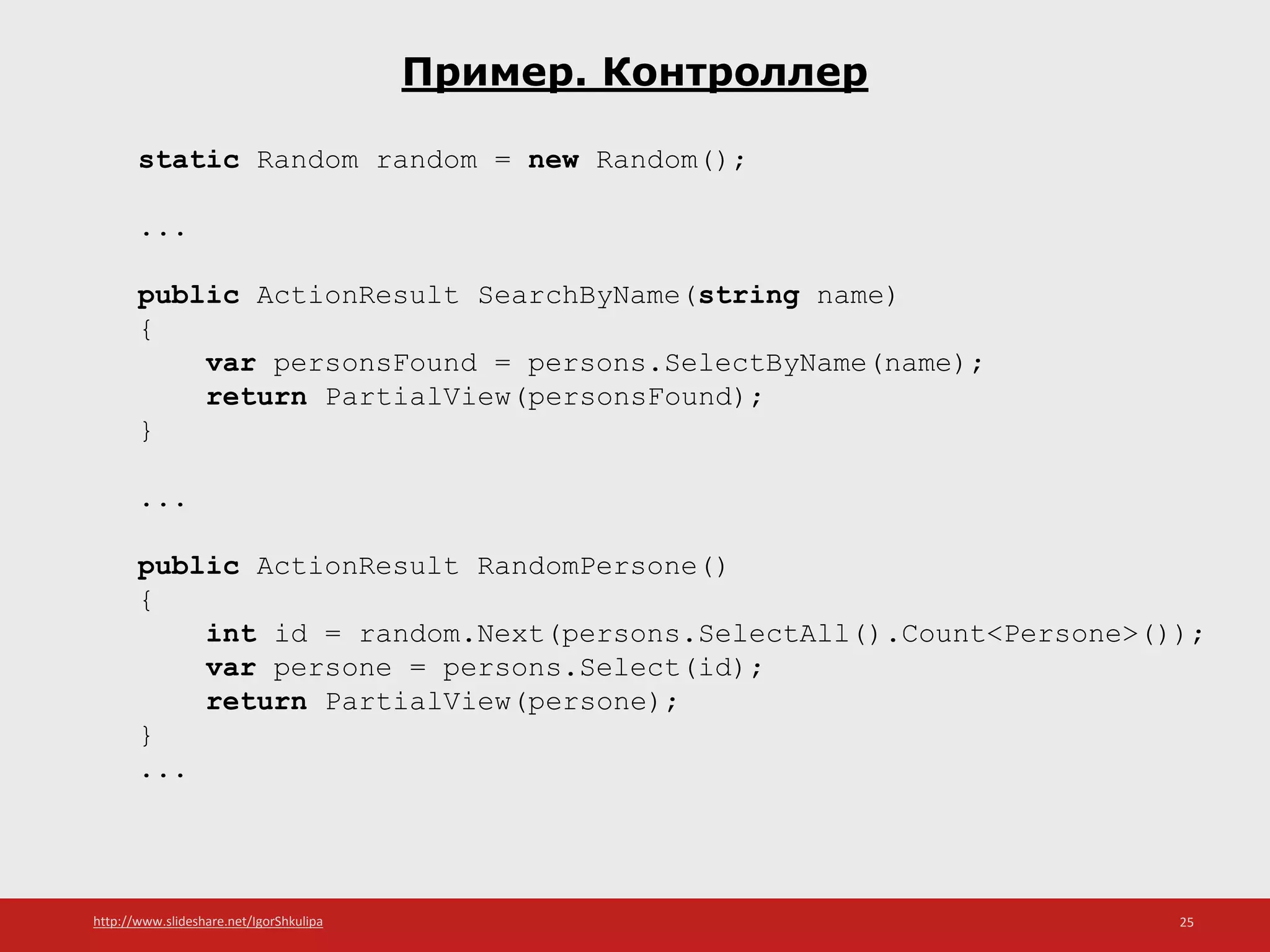 http://www.slideshare.net/IgorShkulipa 25
Пример. Контроллер
static Random random = new Random();
...
public ActionResult SearchByName(string name)
{
var personsFound = persons.SelectByName(name);
return PartialView(personsFound);
}
...
public ActionResult RandomPersone()
{
int id = random.Next(persons.SelectAll().Count<Persone>());
var persone = persons.Select(id);
return PartialView(persone);
}
...
 