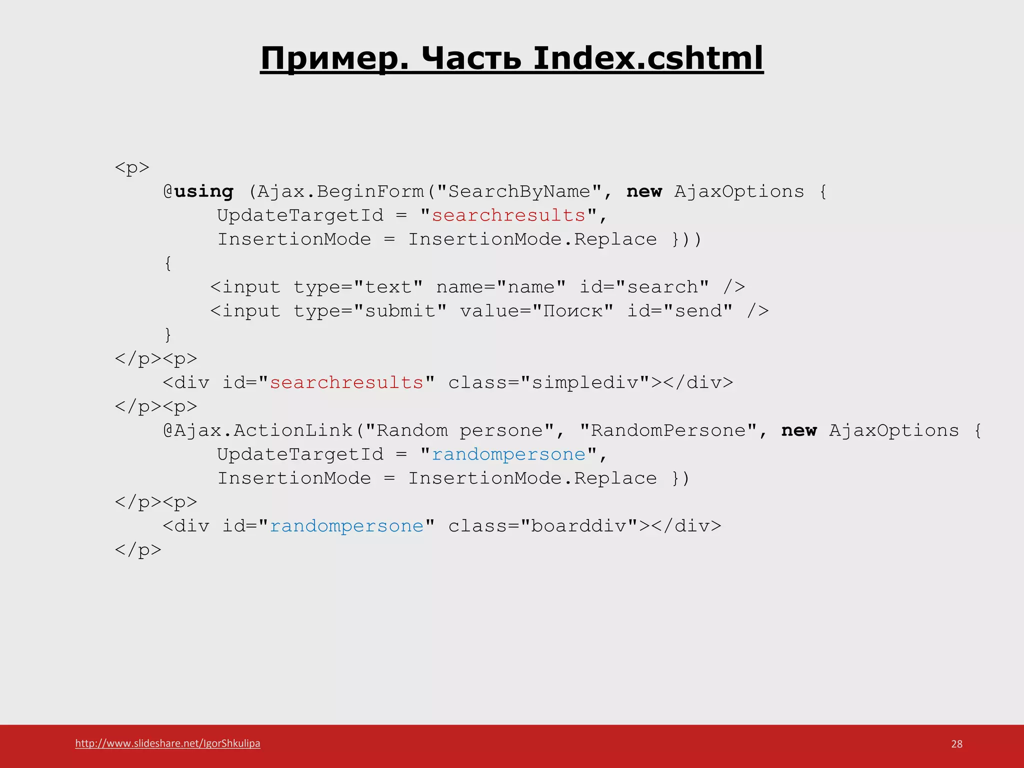 http://www.slideshare.net/IgorShkulipa 28
Пример. Часть Index.cshtml
<p>
@using (Ajax.BeginForm("SearchByName", new AjaxOptions {
UpdateTargetId = "searchresults",
InsertionMode = InsertionMode.Replace }))
{
<input type="text" name="name" id="search" />
<input type="submit" value="Поиск" id="send" />
}
</p><p>
<div id="searchresults" class="simplediv"></div>
</p><p>
@Ajax.ActionLink("Random persone", "RandomPersone", new AjaxOptions {
UpdateTargetId = "randompersone",
InsertionMode = InsertionMode.Replace })
</p><p>
<div id="randompersone" class="boarddiv"></div>
</p>
 