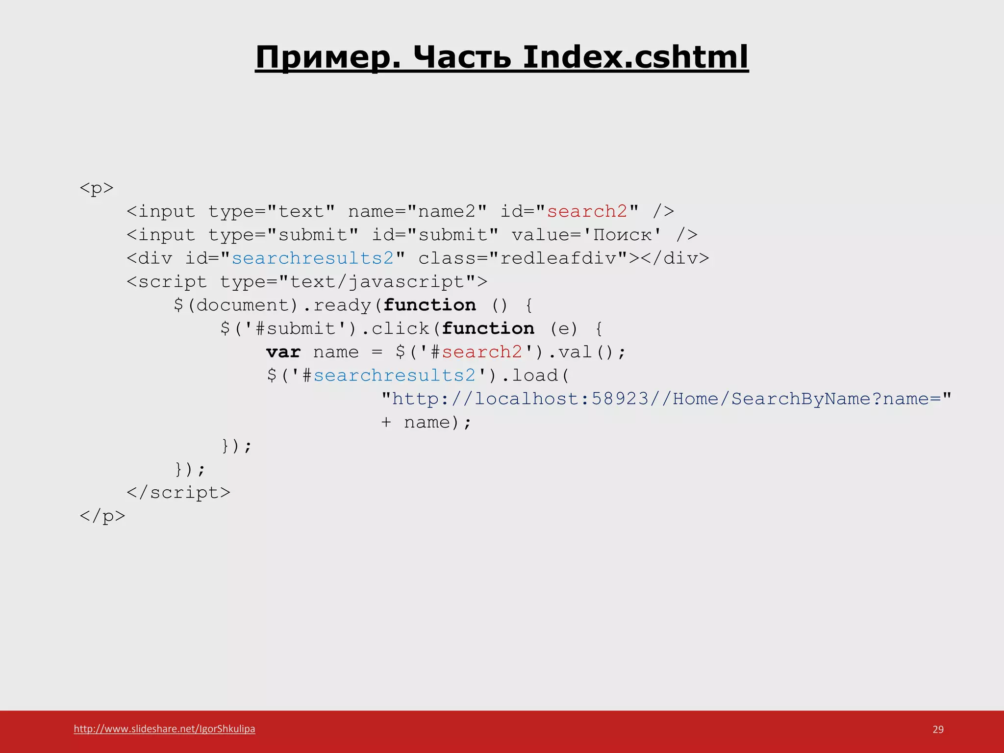 http://www.slideshare.net/IgorShkulipa 29
Пример. Часть Index.cshtml
<p>
<input type="text" name="name2" id="search2" />
<input type="submit" id="submit" value='Поиск' />
<div id="searchresults2" class="redleafdiv"></div>
<script type="text/javascript">
$(document).ready(function () {
$('#submit').click(function (e) {
var name = $('#search2').val();
$('#searchresults2').load(
"http://localhost:58923//Home/SearchByName?name="
+ name);
});
});
</script>
</p>
 