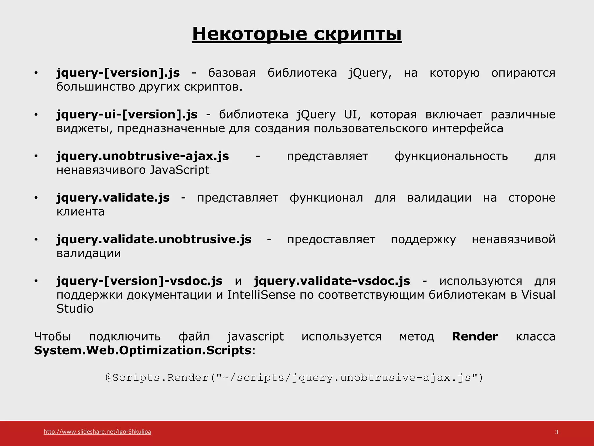 http://www.slideshare.net/IgorShkulipa 3
Некоторые скрипты
• jquery-[version].js - базовая библиотека jQuery, на которую опираются
большинство других скриптов.
• jquery-ui-[version].js - библиотека jQuery UI, которая включает различные
виджеты, предназначенные для создания пользовательского интерфейса
• jquery.unobtrusive-ajax.js - представляет функциональность для
ненавязчивого JavaScript
• jquery.validate.js - представляет функционал для валидации на стороне
клиента
• jquery.validate.unobtrusive.js - предоставляет поддержку ненавязчивой
валидации
• jquery-[version]-vsdoc.js и jquery.validate-vsdoc.js - используются для
поддержки документации и IntelliSense по соответствующим библиотекам в Visual
Studio
Чтобы подключить файл javascript используется метод Render класса
System.Web.Optimization.Scripts:
@Scripts.Render("~/scripts/jquery.unobtrusive-ajax.js")
 