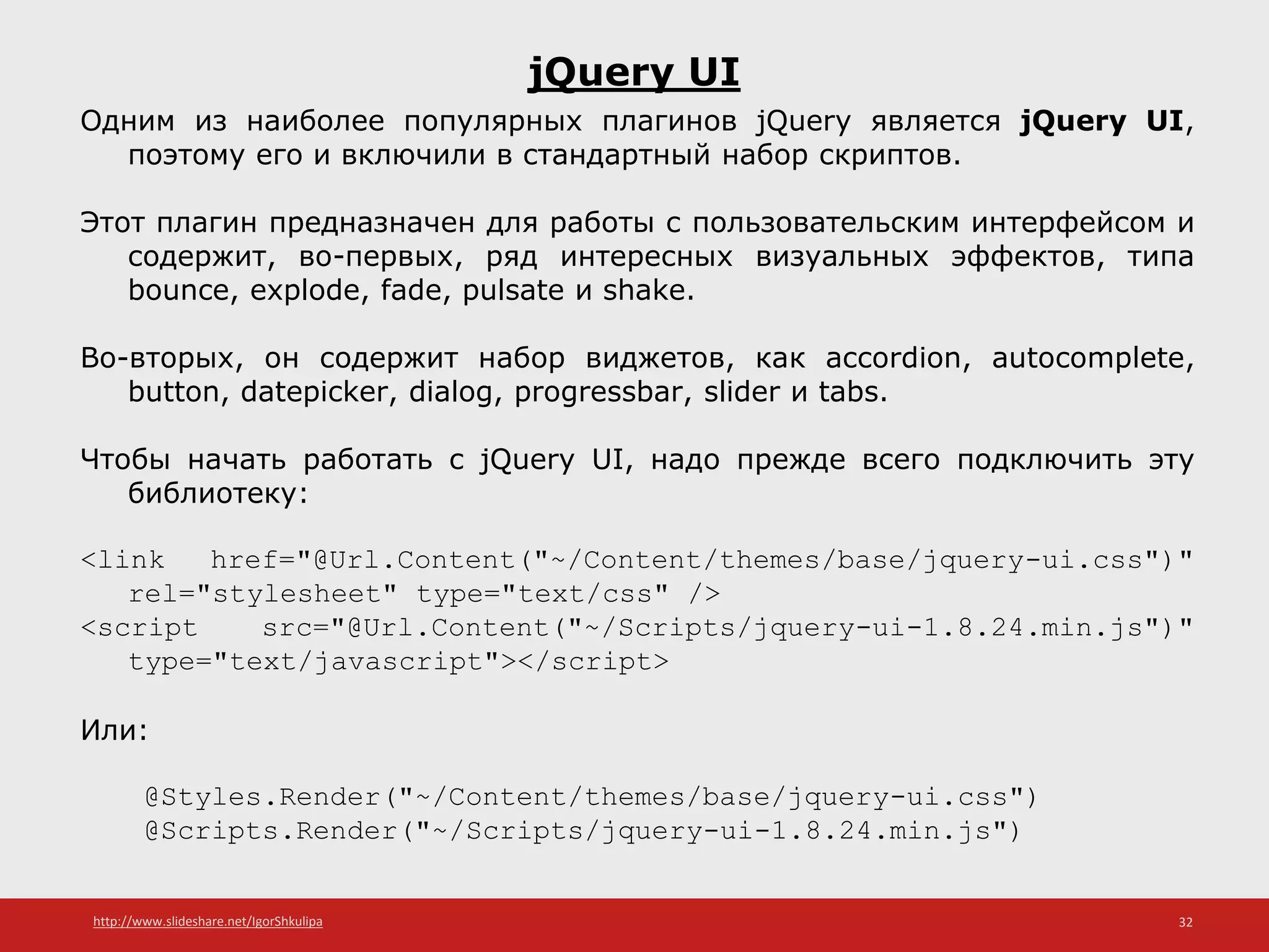 http://www.slideshare.net/IgorShkulipa 32
jQuery UI
Одним из наиболее популярных плагинов jQuery является jQuery UI,
поэтому его и включили в стандартный набор скриптов.
Этот плагин предназначен для работы с пользовательским интерфейсом и
содержит, во-первых, ряд интересных визуальных эффектов, типа
bounce, explode, fade, pulsate и shake.
Во-вторых, он содержит набор виджетов, как accordion, autocomplete,
button, datepicker, dialog, progressbar, slider и tabs.
Чтобы начать работать с jQuery UI, надо прежде всего подключить эту
библиотеку:
<link href="@Url.Content("~/Content/themes/base/jquery-ui.css")"
rel="stylesheet" type="text/css" />
<script src="@Url.Content("~/Scripts/jquery-ui-1.8.24.min.js")"
type="text/javascript"></script>
Или:
@Styles.Render("~/Content/themes/base/jquery-ui.css")
@Scripts.Render("~/Scripts/jquery-ui-1.8.24.min.js")
 