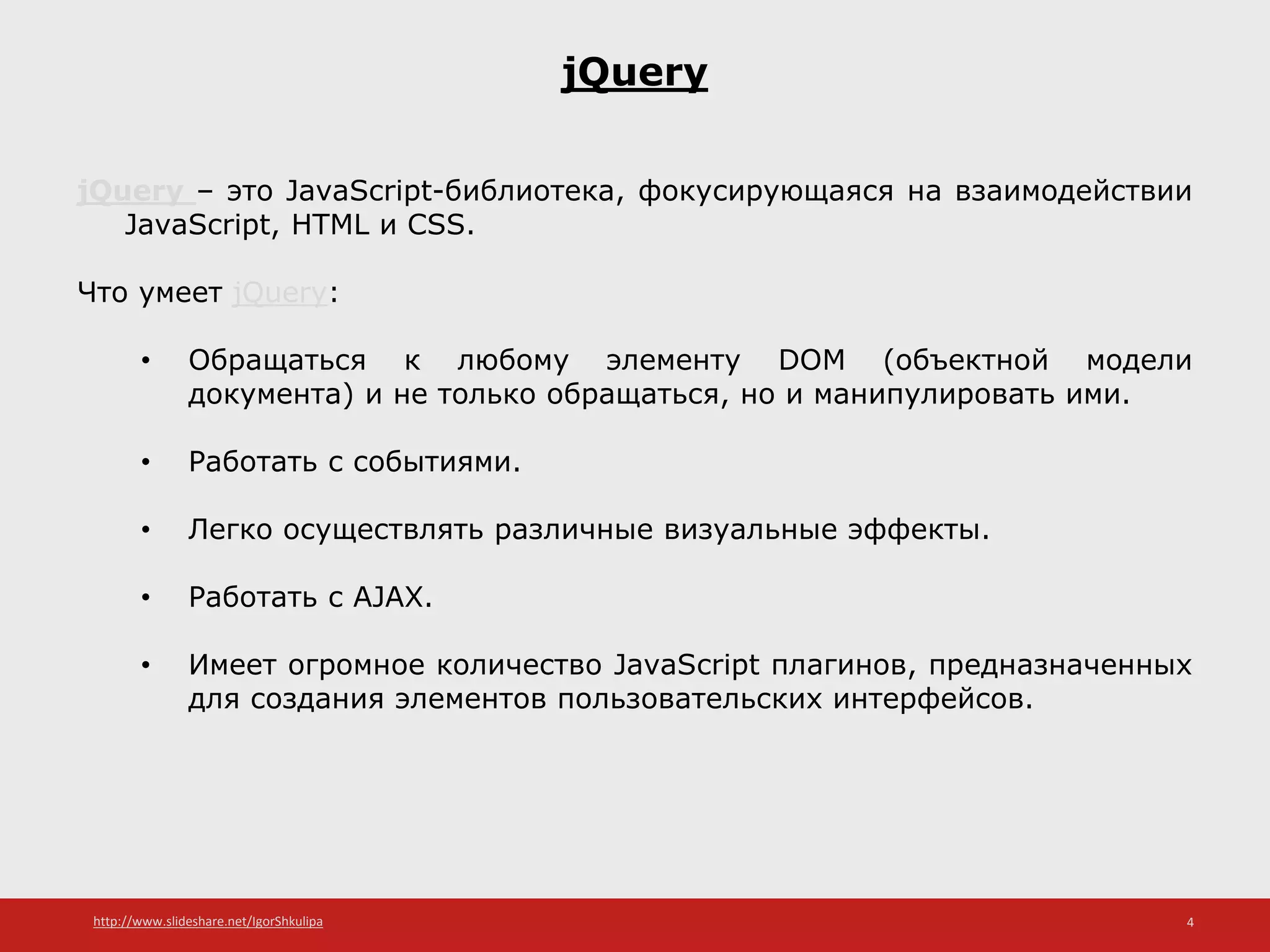 http://www.slideshare.net/IgorShkulipa 4
jQuery
jQuery – это JavaScript-библиотека, фокусирующаяся на взаимодействии
JavaScript, HTML и CSS.
Что умеет jQuery:
• Обращаться к любому элементу DOM (объектной модели
документа) и не только обращаться, но и манипулировать ими.
• Работать с событиями.
• Легко осуществлять различные визуальные эффекты.
• Работать с AJAX.
• Имеет огромное количество JavaScript плагинов, предназначенных
для создания элементов пользовательских интерфейсов.
 
