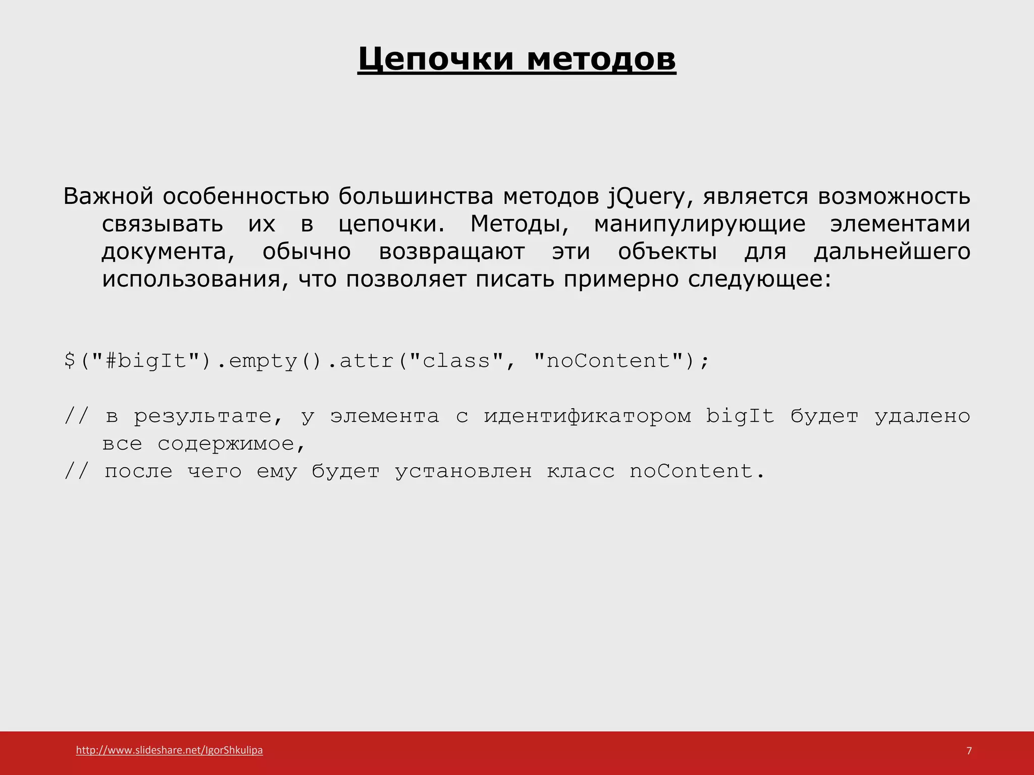 http://www.slideshare.net/IgorShkulipa 7
Цепочки методов
Важной особенностью большинства методов jQuery, является возможность
связывать их в цепочки. Методы, манипулирующие элементами
документа, обычно возвращают эти объекты для дальнейшего
использования, что позволяет писать примерно следующее:
$("#bigIt").empty().attr("class", "noContent");
// в результате, у элемента с идентификатором bigIt будет удалено
все содержимое,
// после чего ему будет установлен класс noContent.
 