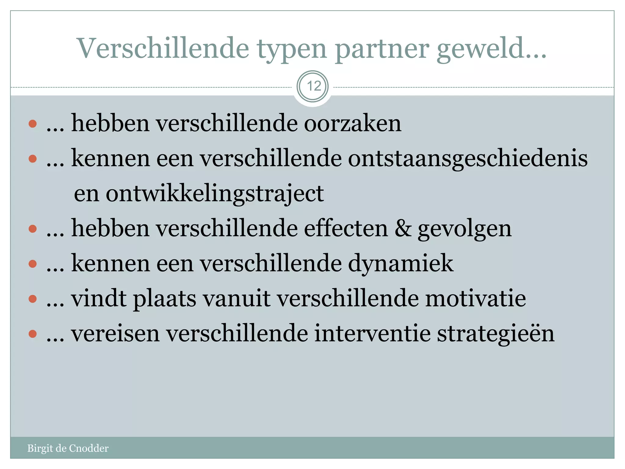 Verschillende typen partner geweld…
Birgit de Cnodder
12
 … hebben verschillende oorzaken
 … kennen een verschillende ontstaansgeschiedenis
en ontwikkelingstraject
 … hebben verschillende effecten & gevolgen
 … kennen een verschillende dynamiek
 … vindt plaats vanuit verschillende motivatie
 … vereisen verschillende interventie strategieën
 