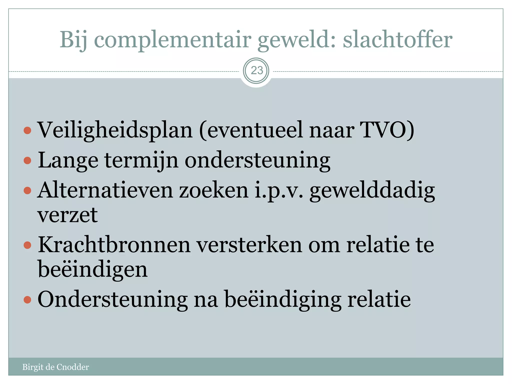 Bij complementair geweld: slachtoffer
Birgit de Cnodder
 Veiligheidsplan (eventueel naar TVO)
 Lange termijn ondersteuning
 Alternatieven zoeken i.p.v. gewelddadig
verzet
 Krachtbronnen versterken om relatie te
beëindigen
 Ondersteuning na beëindiging relatie
23
 