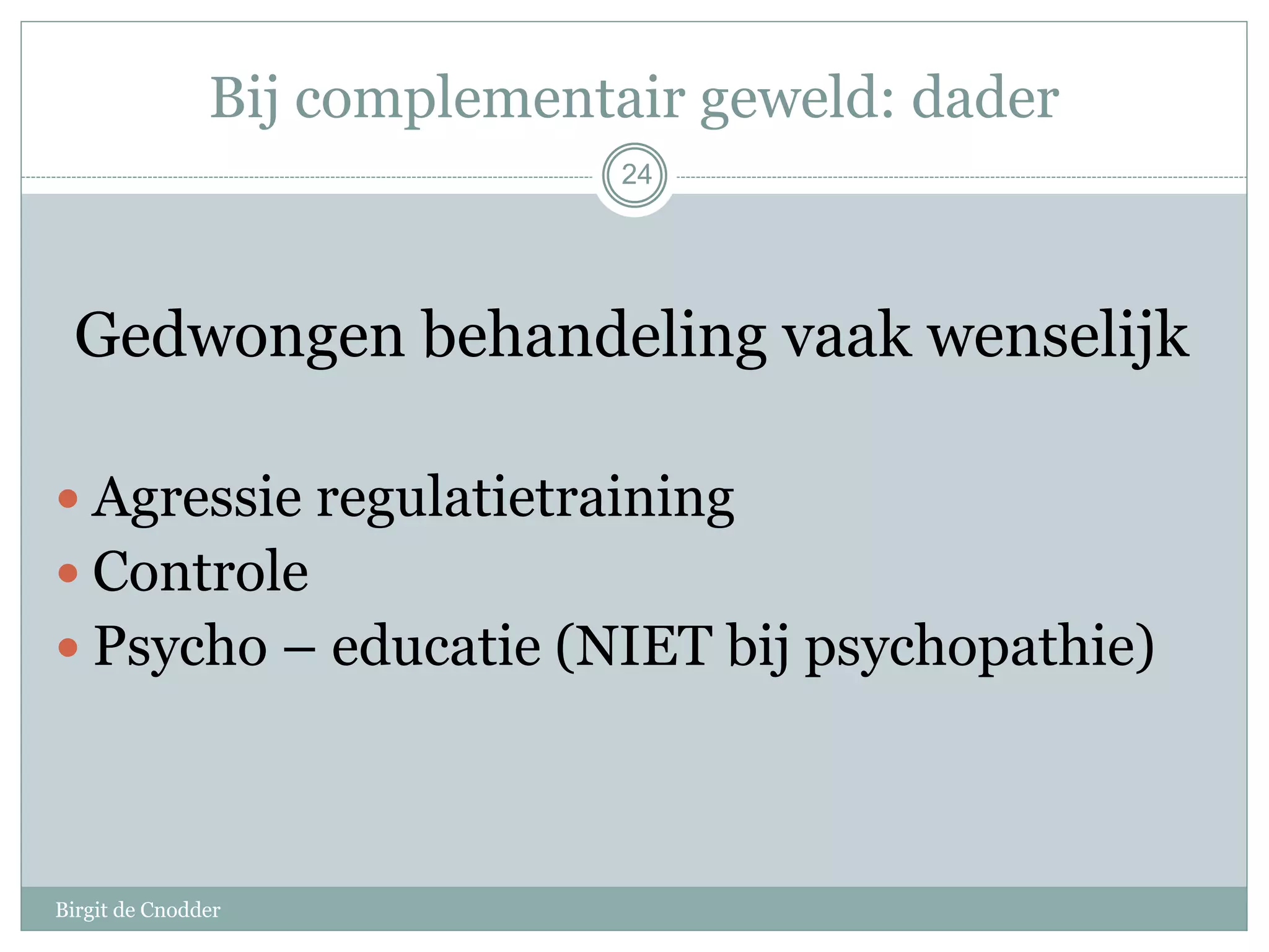 Bij complementair geweld: dader
Birgit de Cnodder
Gedwongen behandeling vaak wenselijk
 Agressie regulatietraining
 Controle
 Psycho – educatie (NIET bij psychopathie)
24
 