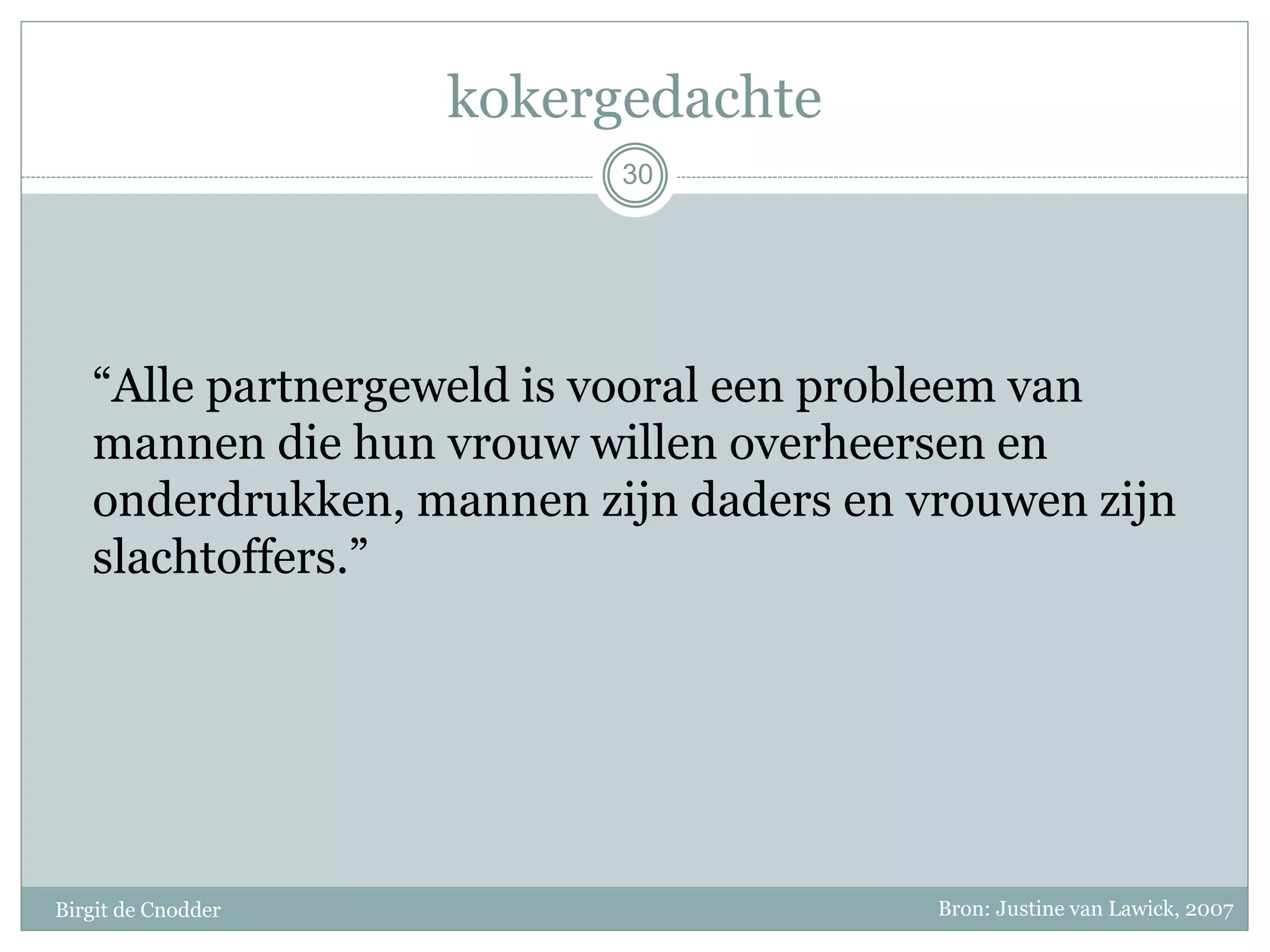 kokergedachte
Birgit de Cnodder
“Alle partnergeweld is vooral een probleem van
mannen die hun vrouw willen overheersen en
onderdrukken, mannen zijn daders en vrouwen zijn
slachtoffers.”
30
Bron: Justine van Lawick, 2007
 