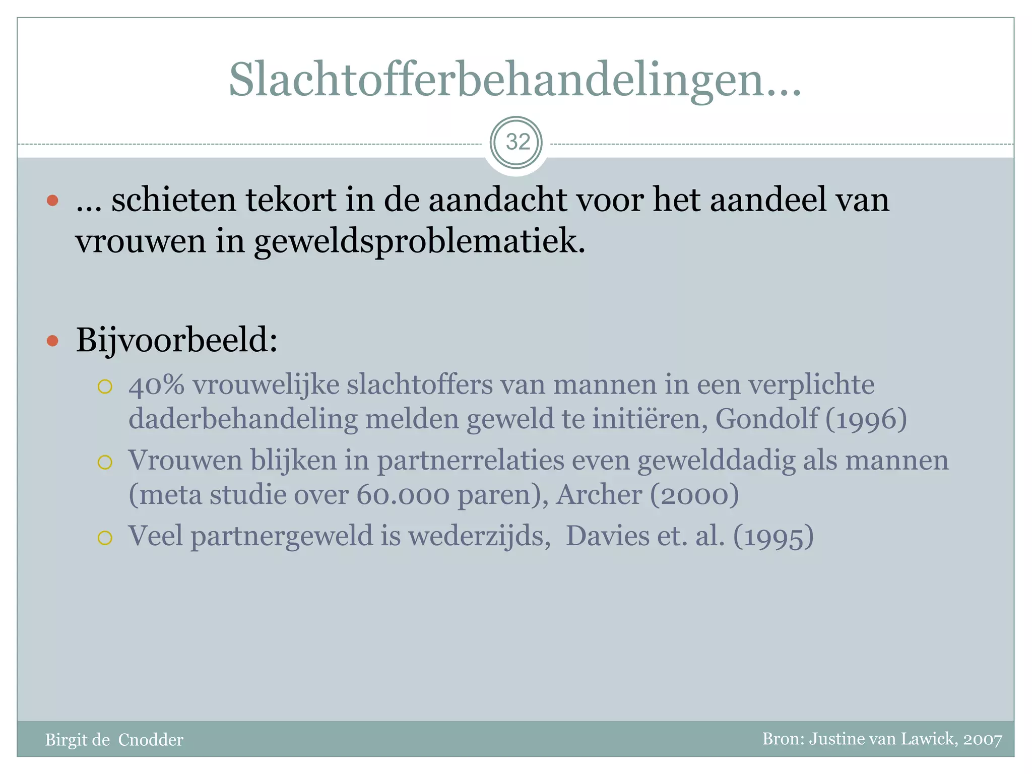 Slachtofferbehandelingen…
Birgit de Cnodder
 … schieten tekort in de aandacht voor het aandeel van
vrouwen in geweldsproblematiek.
 Bijvoorbeeld:
 40% vrouwelijke slachtoffers van mannen in een verplichte
daderbehandeling melden geweld te initiëren, Gondolf (1996)
 Vrouwen blijken in partnerrelaties even gewelddadig als mannen
(meta studie over 60.000 paren), Archer (2000)
 Veel partnergeweld is wederzijds, Davies et. al. (1995)
32
Bron: Justine van Lawick, 2007
 