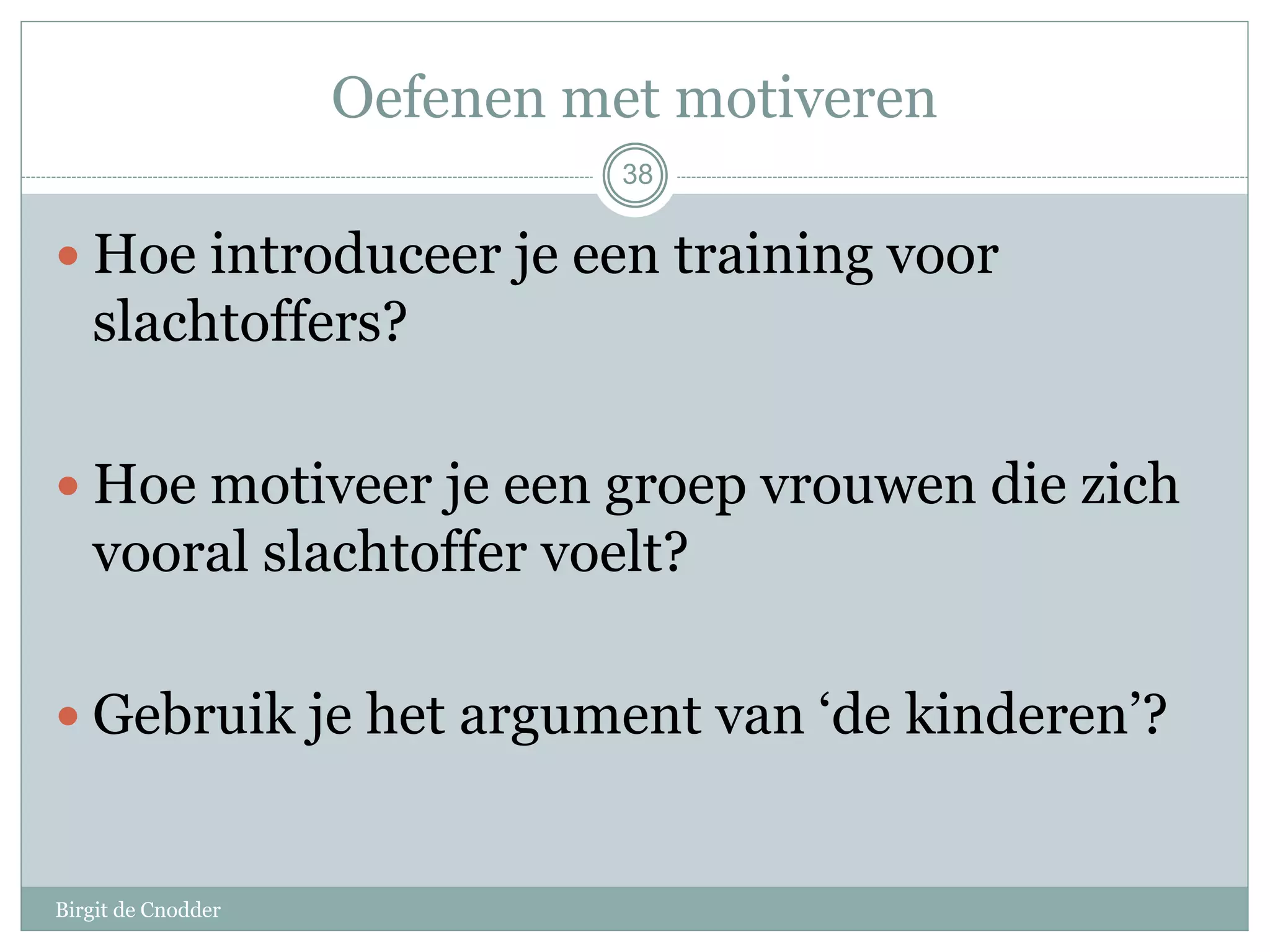 Oefenen met motiveren
Birgit de Cnodder
 Hoe introduceer je een training voor
slachtoffers?
 Hoe motiveer je een groep vrouwen die zich
vooral slachtoffer voelt?
 Gebruik je het argument van ‘de kinderen’?
38
 