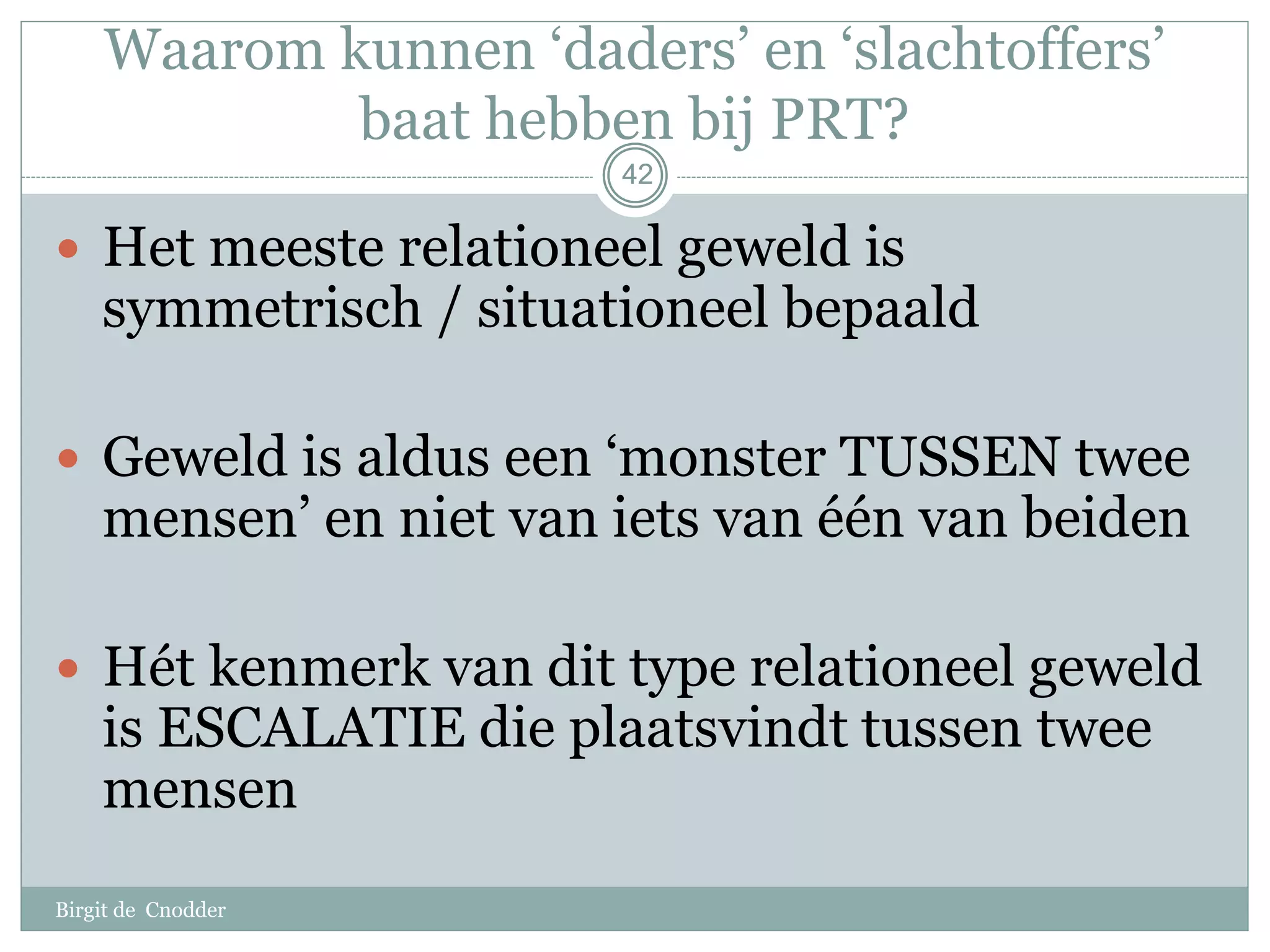 42
Waarom kunnen ‘daders’ en ‘slachtoffers’
baat hebben bij PRT?
 Het meeste relationeel geweld is
symmetrisch / situationeel bepaald
 Geweld is aldus een ‘monster TUSSEN twee
mensen’ en niet van iets van één van beiden
 Hét kenmerk van dit type relationeel geweld
is ESCALATIE die plaatsvindt tussen twee
mensen
42
Birgit de Cnodder
 